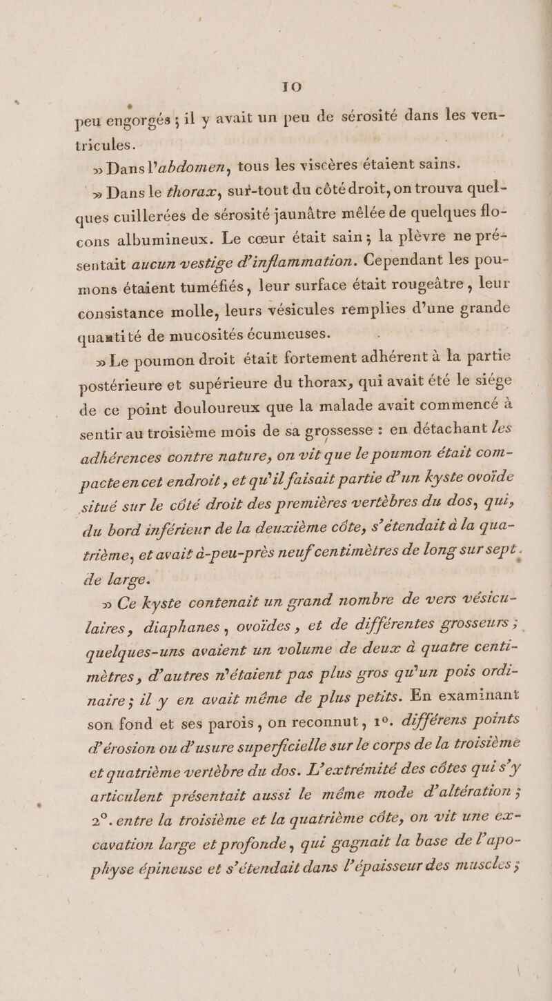 JO * peu engorgés ; il y avait un peu de sérosité dans les ven- tricules. » Dans l'abdomen, tous les viscéres étaient sains. ‘» Dans le thorax, sut-tout du côté droit, on trouva quel- ques cuillerées de sérosité jaunâtre mêlée de quelques flo- cons albumineux. Le cœur était sain; la plèvre ne pré- sentait aucun vestige d’inflammation. Cependant les pou- mons étaient tuméfiés, leur surface était rougeatre , leur consistance molle, leurs vésicules remplies d’une grande quantité de mucosites écumeuses. » Le poumon droit était fortement adhérent à la partie postérieure et supérieure du thorax, qui avait été le siége de ce point douloureux que la malade avait commencé à sentir au troisième mois de sa grossesse : en détachant /es adhérences contre nature, on vit que le poumon était com- pacteencet endroit , et qu’il faisait partie d'un kyste ovoide situé sur le côté droit des premières vertèbres du dos, qui, du bord inférieur de la deuxième côte, s’étendait à la qua- trième, et avait à-peu-près neuf centimetres de long sur sept. de large. » Ce kyste contenait un grand nombre de vers vesicu- laires, diaphanes , ovoïdes , et de différentes grosseurs ;, quelques-uns avaient un volume de deux a quatre centi- mètres, d’autres n'étaient pas plus gros qu'un pois ordi- naire; il y en avait même de plus petits. En examinant son fond et ses parois, on reconnut, 1°. différens points d’érosion ou d’ usure superficielle sur le corps de la troisième et quatrième vertèbre du dos. L’extrémité des côtes qui s’y articulent présentait aussi le même mode d’altération ; 2°. entre la troisième et la quatrième côte, on vit une ex- cavation large et profonde, qui gagnait la base de Papo- physe épineuse et s’étendait dans l'épaisseur des muscles ;