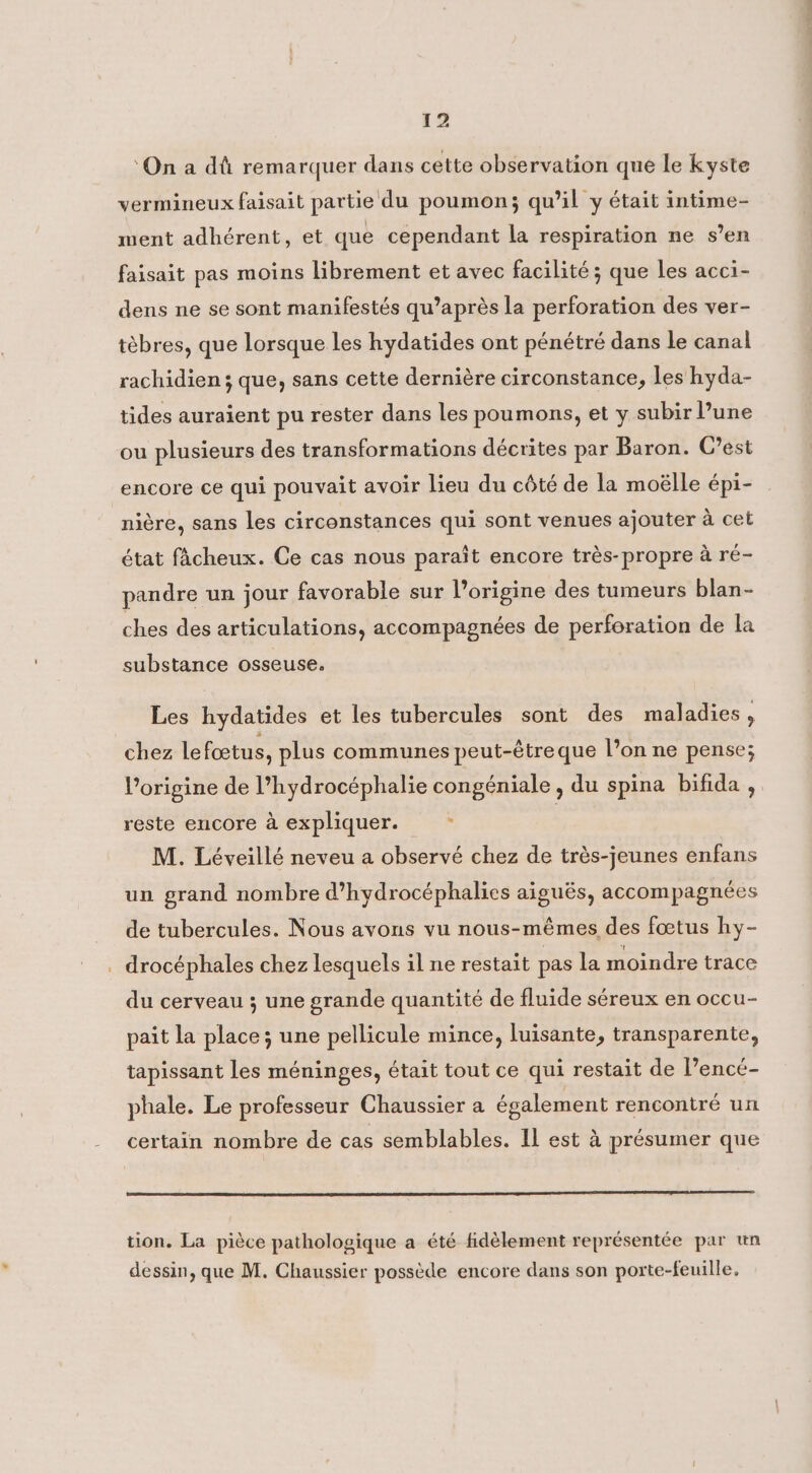 ‘On a dû remarquer dans cette observation que le kyste vermineux faisait partie du poumon; qu’il y était intime- ment adhérent, et que cependant la respiration ne s’en faisait pas moins librement et avec facilité ; que les acci- dens ne se sont manifestés qu’après la perforation des ver- tèbres, que lorsque les hydatides ont pénétré dans le canal rachidien ; que, sans cette dernière circonstance, les hyda- tides auraient pu rester dans les poumons, et y subir lune ou plusieurs des transformations décrites par Baron. C’est encore ce qui pouvait avoir lieu du côté de la moélle épi- nière, sans les circonstances qui sont venues ajouter à cet état fâcheux. Ce cas nous paraît encore très-propre à ré- pandre un jour favorable sur l’origine des tumeurs blan- ches des articulations, accompagnées de perforation de la substance osseuse. Les hydatides et les tubercules sont des maladies, chez le foetus, plus communes peut-étre que l’on ne pense; l’origine de l’hydrocéphalie congéniale , du spina bifida , reste encore a expliquer. à M. Léveillé neveu a observé chez de très-jeunes enfans un grand nombre d’hydrocéphalies aiguës, accompagnées de tubercules. Nous avons vu nous-mêmes des fœtus hy- . drocéphales chez lesquels il ne restait pas la moindre trace du cerveau ; une grande quantité de fluide séreux en occu- pait la place; une pellicule mince, luisante, transparente, tapissant les méninges, était tout ce qui restait de l’encé- phale. Le professeur Chaussier a également rencontré un certain nombre de cas semblables. Il est à présumer que tion. La pièce pathologique a été fidèlement représentée par un dessin, que M. Chaussier possède encore dans son porte-feuille,