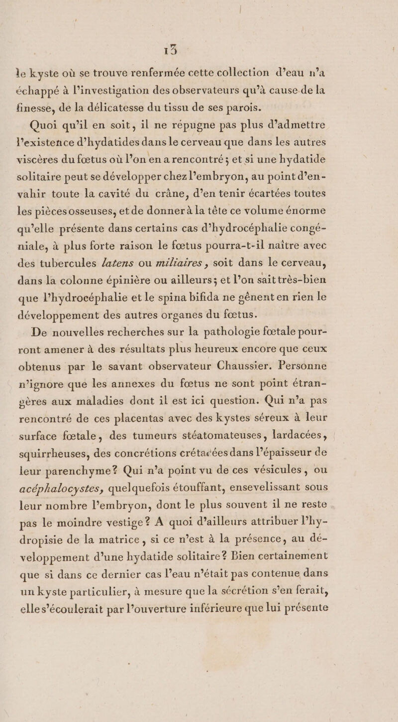 le kyste où se trouve renfermée cette collection d’eau n’a échappé à l’investigation des observateurs qu’à cause de la finesse, de la délicatesse du tissu de ses parois. Quoi qu’il en soit, il ne répugne pas plus d’admettre l'existence d’hydatides dans le cerveau que dans les autres viscères du fœtus où l’on en a rencontré; et si une hydatide solitaire peut se développer chez l’embryon, au point d’en- vahir toute la cavité du crane, d’en tenir écartées toutes les pièces osseuses, et de donner à la tête ce volume énorme qu’elle présente dans certains cas d’hydrocéphalie congé- niale, à plus forte raison le fœtus pourra-t-il naitre avec des tubercules /atens ou miliaires, soit dans le cerveau, dans la colonne épinière ou ailleurs; et l’on sait trés-bien que l’hydrocéphalie et le spina bifida ne génent en rien le développement des autres organes du foetus. De nouvelles recherches sur la pathologie foetale pour- ront amener a des résultats plus heureux encore que ceux obtenus par le savant observateur Chaussier. Personne n’ignore que les annexes du foetus ne sont point étran- sères aux maladies dont il est ici question. Qui n’a pas rencontré de ces placentas avec des kystes séreux a leur surface fœtale, des tumeurs stéatomateuses, lardacées, squirrheuses, des concrétions crétacées dans l'épaisseur de leur parenchyme? Qui n’a point vu de ces vésicules, ou acéphalocystes, quelquefois étouffant, ensevelissant sous leur nombre l’embryon, dont le plus souvent il ne reste pas le moindre vestige? À quoi d’ailleurs attribuer l’hy- dropisie de la matrice, si ce n’est à la présence, au dé- veloppement d’une hydatide solitaire? Bien certainement que si dans ce dernier cas l’eau n’était pas contenue dans un kyste particulier, à mesure que la sécrétion s’en ferait, elles’écoulerait par l’ouverture inférieure que lui présente