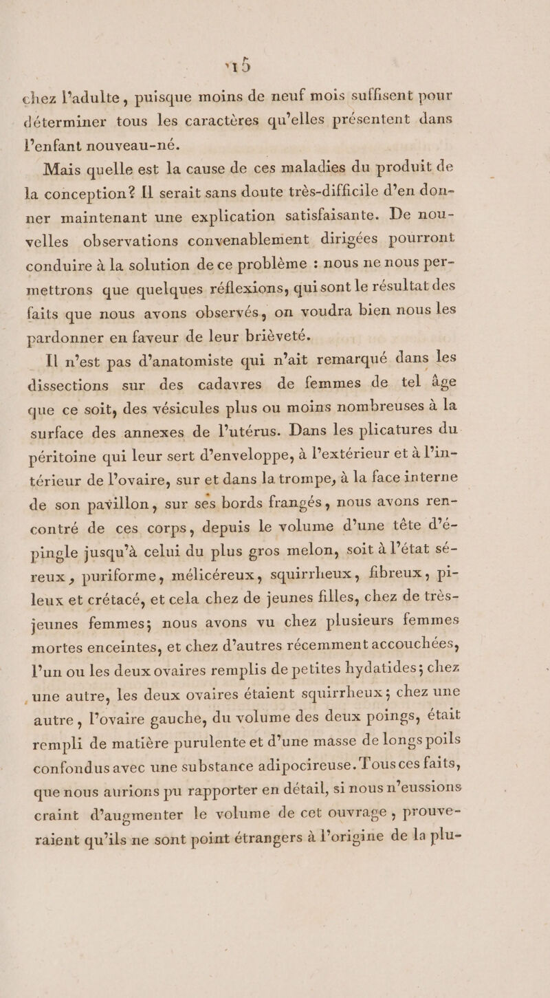 chez l’adulte, puisque moins de neuf mois suffisent pour déterminer tous les caractéres qu’elles présentent dans Venfant nouveau-né. Mais quelle est la cause de ces maladies du produit de la conception? Il serait sans doute trés-difficile d’en don- ner maintenant une explication satisfaisante. De nou- velles observations convenablement dirigées pourront conduire à la solution de ce problème : nous ne nous per- mettrons que quelques réflexions, quisont le résultat des faits que nous avons observés, on voudra bien nous les pardonner en faveur de leur brièveté. Il n’est pas d’anatomiste qui n’ait remarqué dans les dissections sur des cadavres de femmes de tel age que ce soit, des vésicules plus ou moins nombreuses à la surface des annexes de l’utérus. Dans les plicatures du péritoine qui leur sert d’enveloppe, à Pextérieur et à l’in- térieur de l'ovaire, sur et dans la trompe, à la face interne de son pavillon, sur ses bords frangés, nous avons ren- contré de ces corps, depuis le volume d’une tête d’é- pingle jusqu’à celui du plus gros melon, soit à l’état sé- reux, puriforme, mélicéreux, squirrheux, fibreux, pi- leux et crétacé, et cela chez de jeunes filles, chez de très- jeunes femmes; nous avons vu chez plusieurs femmes mortes enceintes, et chez d’autres récemment accouchées, l’un ou les deux ovaires remplis de petites hydatides; chez une autre, les deux ovaires étaient squirrheux; chez une autre , l'ovaire gauche, du volume des deux poings, était rempli de matière purulente et d’une masse de longs poils confondus avec une substance adipocireuse. Tous ces faits, que nous aurions pu rapporter en détail, si nous n’eussions craint d’augmenter le volume de cet ouvrage , prouve- raient qu’ils ne sont point étrangers à l’origine de la plu-