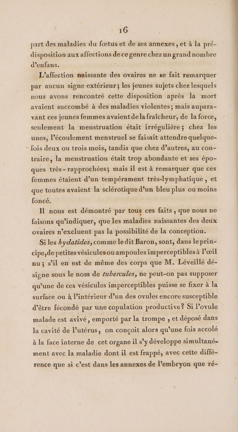 part des maladies du fœtus et de ses annexes, et à la pré- disposition aux affections de ce genre chezun grand nombre d’enfans. L’affection naissante des ovaires ne se fait remarquer par aucun signe extérieur ; les jeunes sujets chez lesquels nous avons rencontré cette disposition après la mort avaient succombé à des maladies violentes; mais aupara- vant ces jeunes femmes avaient dela fraîcheur, de la force, seulement la menstruation était irrégulière; chez les unes, l’écoulement menstruel se faisait attendre quelque- ~ fois deux ou trois mois, tandis que chez d’autres, au con- traire, la menstruation était trop abondante et ses épo- ques très-rapprochées; mais il est à remarquer que ces femmes étaient d’un tempérament trés-lymphatique , et que toutes avaient la sclérotique d’un bleu plus ou moins foncé. il nous est démontré par tous ces faits , que nous ne faisons qu’indiquer, que les maladies naïssantes des deux ovaires n’excluent pas la possibilité de la conception. Si les hydatides, comme le dit Baron, sont, dans le prin- cipe,de petites vésicules ouampoules imperceptiblesa l'œil nu; s’il en est de même des corps que M. Léveillé dé- signe sous le nom de #bercules, ne peut-on pas supposer qu’une de ces vésicules imperceptibles puisse se fixer à la surface ou à l’intérieur d’un des ovules encore susceptible d’être fécondé par une copulation productive? Si l’ovule malade est avivé, emporté par la trompe , et déposé dans la cavité de l’utérus, on conçoit alors qu’une fois accolé à la face interne de cet organe il s’y développe simultané- ment avec la maladie dont il est frappé, avec cette diffé- rence que si c’est dans les annexes de l’embryon que ré-