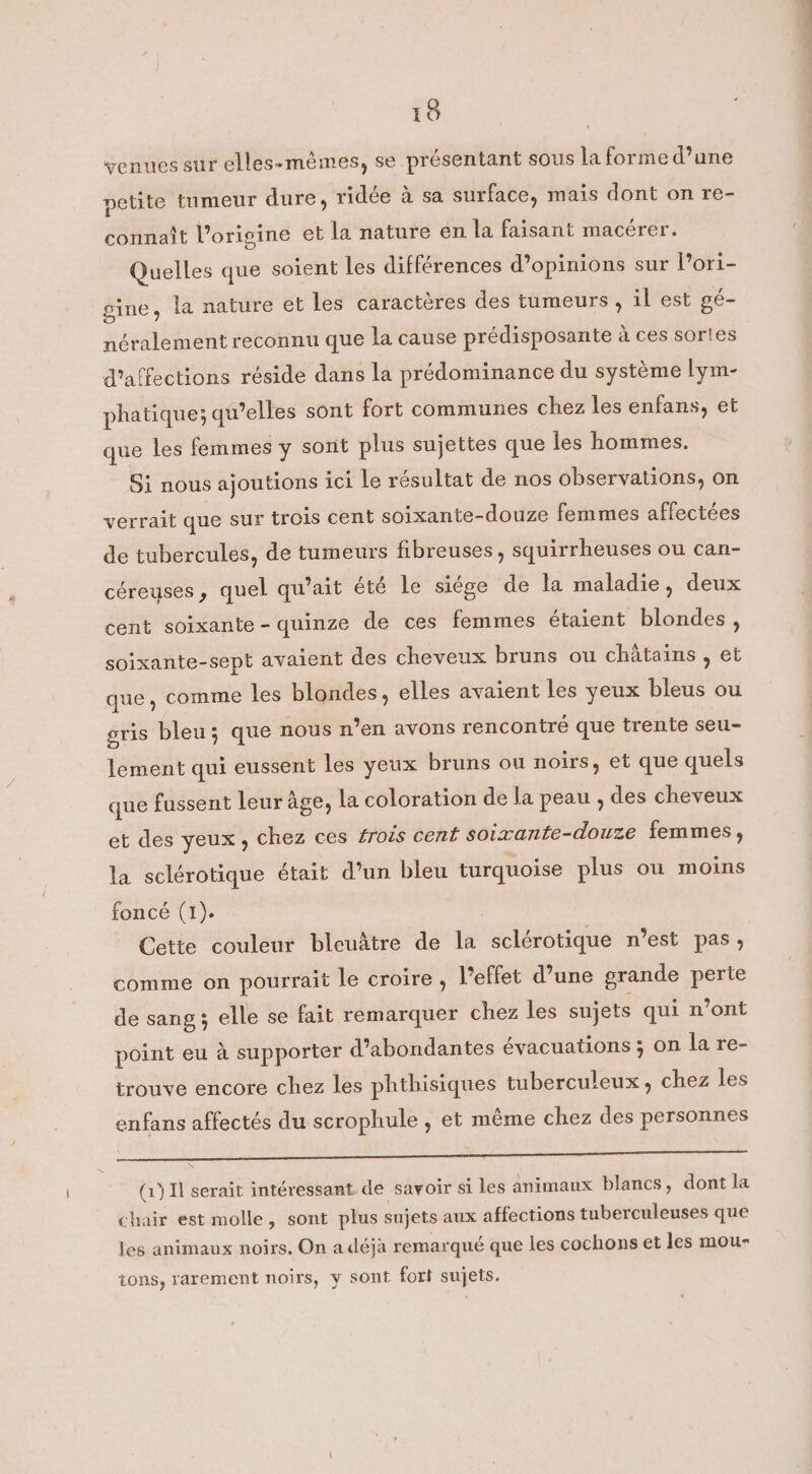 venues sur elles-mêmes, se présentant sous la forme d’une petite tumeur dure, ridée à sa surface, mais dont on re- connaît l’origine et la nature en la faisant macérer. Quelles que soient les différences d’opinions sur l’ori- gine, la nature et les caractères des tumeurs , il est gé- néralement reconnu que la cause prédisposante à ces sortes d’affections réside dans la prédominance du système lym- phatique; qu’elles sont fort communes chez les enfans, et que les femmes y sont plus sujettes que les hommes. Si nous ajoutions ici le résultat de nos observations, on verrait que sur trois cent soixante-douze femmes affectées de tubercules, de tumeurs fibreuses, squirrheuses ou can- céreuses, quel qu’ait été le siége de la maladie, deux cent soixante - quinze de ces femmes étaient blondes , soixante-sept avaient des cheveux bruns ou chatains , et que, comme les blondes, elles avaient les yeux bleus ou gris bleu; que nous n’en avons rencontré que trente seu- lement qui eussent les yeux bruns ou noirs, et que quels que fussent leur age, la coloration de la peau , des cheveux et des yeux, chez ces trois cent soixante-douze femmes, la sclérotique était d’un bleu turquoise plus où moins foncé (1). Cette couleur bleuâtre de la sclérotique n’est pas, comme on pourrait le croire , l'effet d’une grande perte de sang; elle se fait remarquer chez les sujets qui n’ont point eu à supporter d’abondantes évacuations ; on la re- trouve encore chez les phthisiques tuberculeux, chez les enfans affectés du scrophule , et même chez des personnes SANS ER RE eee (1) Il serait intéressant de savoir si les animaux blancs, dont la chair est molle, sont plus sujets aux affections tuberculeuses que les animaux noirs. On a déjà remarqué que les cochons et les mou- ions, rarement noirs, y sont fort sujets.