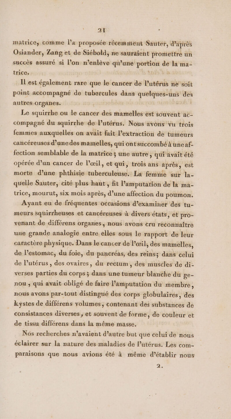 at matrice, comme l’a proposée récemment Sauter, d'après Osiander, Zang et de Siébold, ne sauraient promettre un succès assuré si l’on n’enlève qu’une seine ” la ma- trice. : Il est également rare que le cancer de Putérus ne soit point accompagné de tubercules dans quelques- uns FE autres organes. Le squirrhe ou le cancer des mamelles est souvent ac- compagné du squirrhe de l’utérus. Nous avons vu trois femmes auxquelles on avait fait extraction de tumeurs cancéreuses d’une des mamelles, qui ont succombé à üneaf- fection semblable de la matrice ; une autre, qui avait été opérée d’un cancer de l’œil, et qui, trois ans après, est morte d’une phthisie tuberculeuse. La femme sur la- quelle Sauter, cité plus haut , fit l’amputation de la ma- trice, mourut, six mois après, d’une affection du poumon. Ayant eu de fréquentes occasions d’examiner des tu- meurs squirrheuses et cancéreuses à divers états, et pro- venant de différens organes, nous avons cru reconnaître une grande analogie entre elles sous le rapport de leur caractère physique. Dans le cancer de l'œil, des mamelles, de l’estomac, du foie, du pancréas, des reins; dans celui de l'utérus , des ovaires, du rectum, des muscles de di- verses parties du corps ; dans une tumeur blanche du ge- nou , qui avait obligé de faire l’amputation du membre, nous avons par-tout distingué des corps globulairés, des kystes de différens volumes, contenant des substances de consistances diverses ; et souvent de forme, de couleur et de tissu différens dans la même masse. Nôs recherches n’avaient d’autre but que celui de nous éclairer sur la nature des maladies de l’utérus. Les com- f paraisons que nous avions été à même d'établir nous 2.