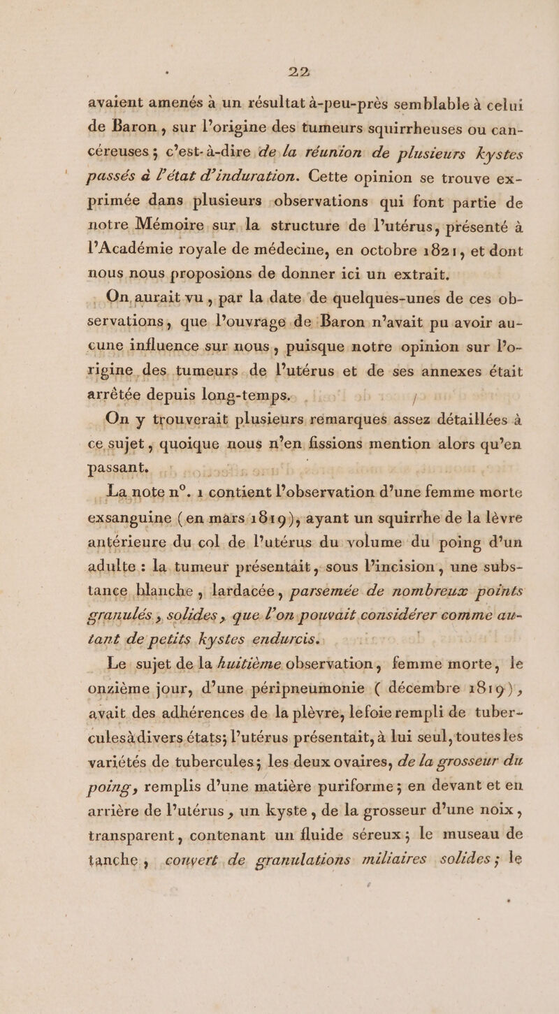 2,2; avaient amenés à un résultat à-peu-près semblable à celui de Baron, sur l’origine des tumeurs squirrheuses ou can- céreuses ; c’est-à-dire de la réunion de plusieurs kystes passés à l'état d’induration. Cette opinion se trouve ex- primée dans plusieurs observations qui font partie de notre Mémoire sur la structure de l’utérus, présenté à l’Académie royale de médecine, en octobre 1821, et dont nous nous proposions de donner ici un extrait. _ On, aurait vu, par la date. de quelques-unes de ces ob- servations, que l’ouvrage de Baron n’avait pu avoir au- cune influence sur nous, puisque notre opinion sur lo- rigine des tumeurs de l’utérus et de ses annexes était arrêtée depuis long-temps.. | | / On y trouverait plusieurs rémarques assez détaillées à ce, sujet , quoique nous n’en fissions mention alors qu’en passant. . eosiis or | | _ La note n°. 1 contient l’observation d’une femme morte exsanguine (en mars 1819); ayant un squirrhe de la lèvre antérieure du col de l’utérus du volume du poing d’un adulte : la tumeur présentait ,-sous l’incision , une subs- tance blanche , lardacée, parsemée de nombreux points granulés, solides, que l’on pouvait considérer comme au- tant de petits kystes endurcis. Le sujet de la Auitième observation, femme morte, le onzième jour, d’une péripneumonie ( décembre 1819) , avait des adhérences de la plévre, lefoie rempli de tuber- culesddivers états; l’utérus présentait, à lui seul, toutes les variétés de tubercules; les deux ovaires, de la grosseur du poing, remplis d’une matière puriforme ; en devant et en arrière de l’utérus , un kyste , de la grosseur d’une noix , transparent, contenant un fluide séreux; le museau de tanche, convert de granulations mäliaires solides ; le