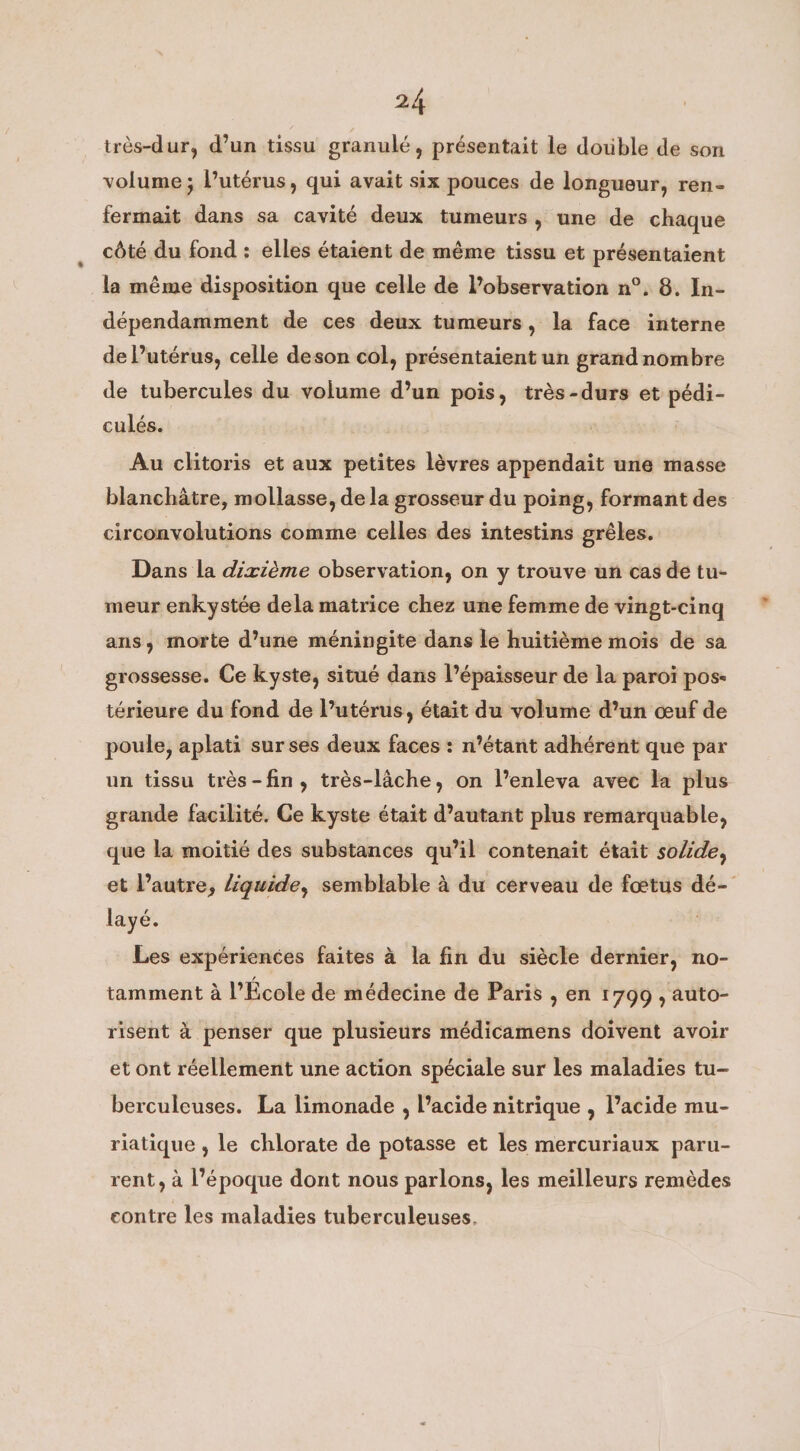 très-dur, d’un tissu granulé, présentait le double de son volume; l'utérus, qui avait six pouces de longueur, ren- fermait dans sa cavité deux tumeurs, une de chaque côté du fond : elles étaient de même tissu et présentaient la même disposition que celle de observation n°. 8. In- dépendamment de ces deux tumeurs, la face interne de l’utérus, celle deson col, présentaient un grand nombre de tubercules du volume d’un pois, très-durs et pédi- culés. Au clitoris et aux petites lèvres appendait une masse blanchâtre, mollasse, de la grosseur du poing, formant des circonvolutions comme celles des intestins grêles. Dans la dixième observation, on y trouve un cas de tu- meur enkystée dela matrice chez une femme de vingt-cinq ans, morte d’une méningite dans le huitième mois de sa grossesse. Ce kyste, situé dans l'épaisseur de la paroi pos- térieure du fond de l’utérus, était du volume d’un œuf de poule, aplati surses deux faces: n’étant adhérent que par un tissu trés-fin, trés-lache, on l’enleva avec la plus grande facilité. Ce kyste était d’autant plus remarquable, que la moitié des substances qu’il contenait était solide, et l’autre, liquide, semblable à du cerveau de foetus dé- layé. Les expériences faites à la fin du siècle dernier, no- tamment à l'École de médecine de Paris , en 1799 , auto- risent à penser que plusieurs médicamens doivent avoir et ont réellement une action spéciale sur les maladies tu- berculeuses. La limonade , l’acide nitrique , l’acide mu- riatique , le chlorate de potasse et les mercuriaux paru- rent, a l’époque dont nous parlons, les meilleurs remèdes contre les maladies tuberculeuses.