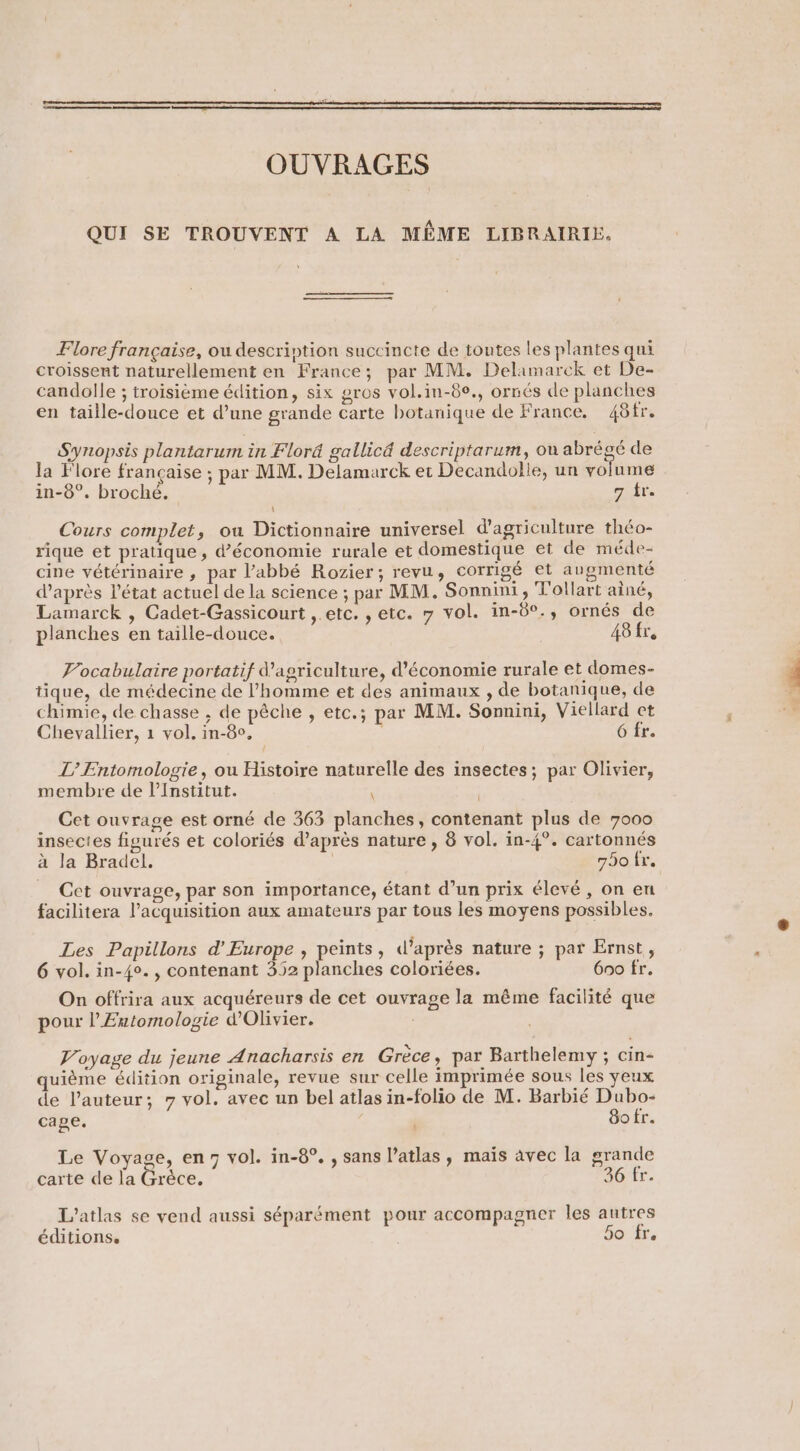 ee me | OUVRAGES QUI SE TROUVENT A LA MÊME LIBRAIRIE. Flore française, ou description succincte de toutes les plantes qui croissent naturellement en France; par MM. Delamarck et De- candolle ; troisième édition, six gros vol.in-8°., ornés de planches en taille-douce et d’une grande carte botanique de France. 48tr. Synopsis plantarum in Flord gallicd descriptarum, ou abrégé de la Flore française ; par MM. Delamarck et Decandolle, un volume in-8°. broché. | 7 tr. Cours complet, ou Dictionnaire universel d'agriculture théo- rique et pratique, d’économie rurale et domestique et de méde- cine vétérinaire , par l’abbé Rozier; revu, corrigé et augmenté d’après l’état actuel de la science ; par MM. Sonnini, T'ollart aîné, Lamarck , Cadet-Gassicourt , etc. , etc. 7 vol. in-6°., ornés de planches en taille-douce. 48 fr. Vocabulaire portatif Wagriculture, d’économie rurale et domes- tique, de médecine de l’homme et des animaux , de botanique, de chimie, de chasse , de pêche , etc.; par MM. Sonnini, Viellard et Chevallier, 1 vol, in-8°, 6 fr. / L’ Entomologie, ou Histoire naturelle des insectes; par Olivier, membre de l’Institut. , Cet ouvrage est orné de 363 planches, contenant plus de 7000 insectes figurés et coloriés d’après nature , 8 vol. in-4°. cartonnés à la Bradel. 790 fr. _ Cet ouvrage, par son importance, étant d’un prix élevé, on en facilitera acquisition aux amateurs par tous les moyens possibles. Les Papillons d’Europe , peints, d’après nature ; par Ernst, 6 vol. in-4°. , contenant 352 planches coloriées. 600 fr. On offrira aux acquéreurs de cet ouvrage la méme facilité que pour l’Entomologie d'Olivier. Voyage du jeune Anacharsis en Grèce, par Barthelemy ; cin- quième édition originale, revue sur celle imprimée sous les yeux de l’auteur; 7 vol. avec un bel atlas in-folio de M. Barbié Dubo- cage. | | So fr. Le Voyage, en7 vol. in-8°. , sans l’atlas, mais avec la grande carte de la Grèce. 36 fr. L’atlas se vend aussi séparément pour accompagner les autres éditions. 5o fr.