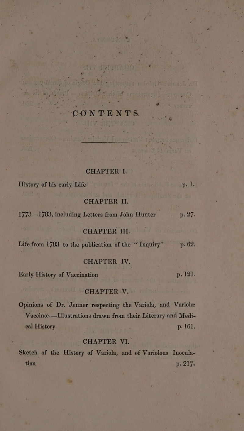 ¥ 4 | Ve vc sey canst ee ON TREN BiG.) 6,4 CHAPTER I. History of his early Life | p. I. CHAPTER II. 1773—1783, including Letters from John Hunter p. 27. CHAPTER III. Life from 1783 to the publication of the ‘ Inquiry” p- 62. CHAPTER IV. Early History of Vaccination p- 121. CHAPTER 'V. Opinions of Dr. Jenner respecting the Variola, and Variolz Vaccinze.—Illustrations drawn from their Literary and Medi- cal History PehGr, CHAPTER VI. Sketch of the History of Variola, and of Variolous Inocula- tion ; p- 217.