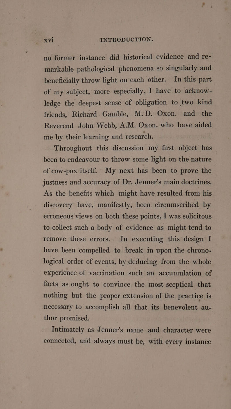 no former instance did historical evidence and re- markable pathological phenomena so singularly and beneficially throw light on each other. In this part of my subject, more especially, I have to acknow- ledge the deepest sense of obligation to two kind friends, Richard Gamble, M.D. Oxon. and_ the Reverend John Webb, A.M. Oxon. who have aided me by their learning and research. Throughout this discussion my first object has been to endeavour to throw some light on the nature of cow-pox itself. My next has been to prove the justness and accuracy of Dr. Jenner’s main doctrines. As the benefits which might have resulted from his discovery have, manifestly, been circumscribed by erroneous views on both these points, I was solicitous to collect such a body of evidence as might tend to remove these errors. In executing this design I have been compelled to break in upon the chrono- logical order of events, by deducing from the whole experience of vaccination such an accumulation of facts as ought to convince the most sceptical that nothing but the proper extension of the practice is necessary to accomplish all that its benevolent au- thor promised. Intimately as Jenner’s name and character were connected, and always must be, with every instance