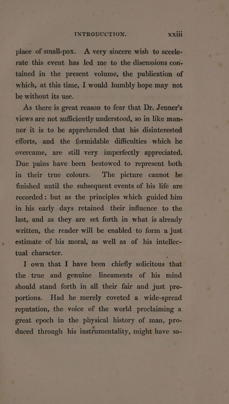 place of small-pox. A very sincere wish to accele- rate this event has led me to the discussions con- tained in the present volume, the publication of which, at this time, I would humbly hope may not be without its use. As there is great reason to fear that Dr. Jenner’s views are not sufficiently understood, so in like man- ner it is to be apprehended that his disinterested efforts, and the formidable difficulties which he overcame, are still very imperfectly appreciated. Due pains have been bestowed to represent both in their true colours. The picture cannot be finished until the subsequent events of his life are recorded: but as the principles which guided him in his early days retained their influence to the last, and as they are set forth in what is already written, the reader will be enabled to form a just estimate of his moral, as well as of his intellec- tual character. I own that I have been chiefly solicitous that the true and genuine lineaments of his mind should stand forth in all their fair and just pro- portions. Had he merely coveted a wide-spread reputation, the voice of the world proclaiming a great epoch in the physical history of man, pro- duced through his instrumentality, might have sa-