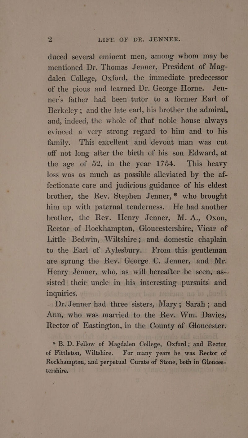 duced several eminent men, among whom may be mentioned Dr. Thomas Jenner, President of Mag- dalen College, Oxford, the immediate predecessor of the pious and learned Dr. George Horne. Jen- ners father had been tutor to a former Earl of Berkeley ; and the late earl, his brother the admiral, and, indeed, the whole of that noble house always evinced a very strong regard to him and to his family. This excellent and devout man was cut off not long after the birth of his son Edward, at the age of 52, in the year 1754. This heavy loss was as much as possible alleviated by the af- fectionate care and judicious guidance of his eldest brother, the Rev. Stephen Jenner, * who brought him up with paternal tenderness. He had another brother, the Rev. Henry Jenner, M. A., Oxon, Rector of Rockhampton, Gloucestershire, Vicar of Little Bedwin, Wiltshire; and domestic chaplain to the Earl of Aylesbury. From this gentleman are sprung the Rev. George C. Jenner, and Mr. Henry Jenner, who, as will hereafter be seen, as-. sisted their uncle in his interesting pursuits and inquiries. | | Dr. Jenner had three sisters, Mary; Sarah ; and Ann, who was married to the Rev. Wm. Davies, Rector of Eastington, in the County of Gloucester. * B. D. Fellow of Magdalen College, Oxford; and Rector of Fittleton, Wiltshire. For many years he was Rector of Rockhampton, and perpetual Curate of Stone, both in Glouces- tershire,