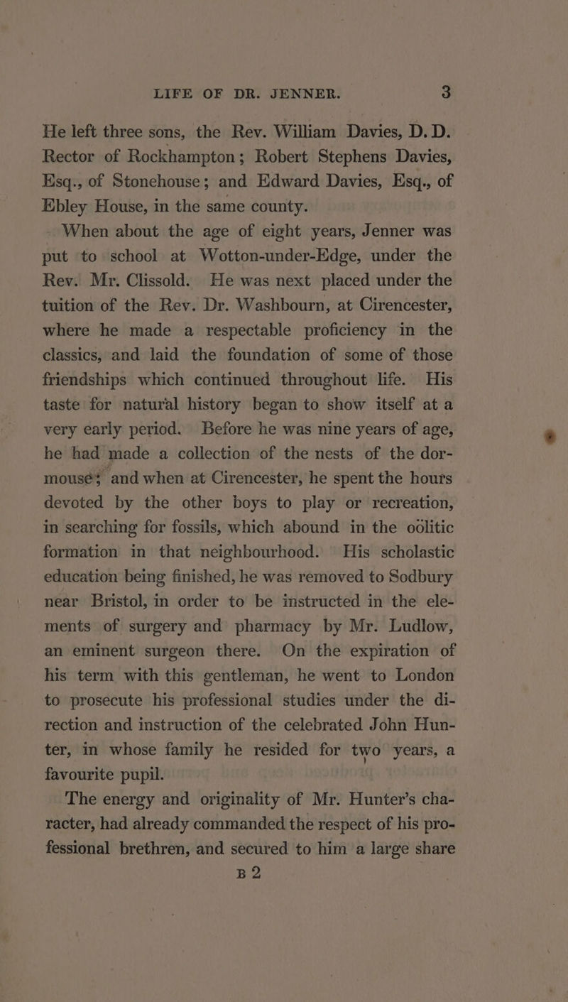 He left three sons, the Rev. William Davies, D. D. Rector of Rockhampton; Robert Stephens Davies, Esq., of Stonehouse; and Edward Davies, Esq., of Ebley House, in the same county. _ When about the age of eight years, Jenner was put to school at Wotton-under-Edge, under the Rev. Mr. Clissold. He was next placed under the tuition of the Rev. Dr. Washbourn, at Cirencester, where he made a respectable proficiency in the classics, and laid the foundation of some of those friendships which continued throughout life. His taste for natural history began to show itself at a very early period. Before he was nine years of age, he had made a collection of the nests of the dor- mousé? and when at Cirencester, he spent the hours devoted by the other boys to play or recreation, in searching for fossils, which abound in the oolitic formation in that neighbourhood. His scholastic education being finished, he was removed to Sodbury near Bristol, in order to be imstructed in the ele- ments of surgery and pharmacy by Mr. Ludlow, an eminent surgeon there. On the expiration of his term with this gentleman, he went to London to prosecute his professional studies under the di- rection and instruction of the celebrated John Hun- ter, in whose family he resided for two years, a favourite pupil. The energy and originality of Mr. Hunter’s cha- racter, had already commanded the respect of his pro- fessional brethren, and secured to him a large share B2