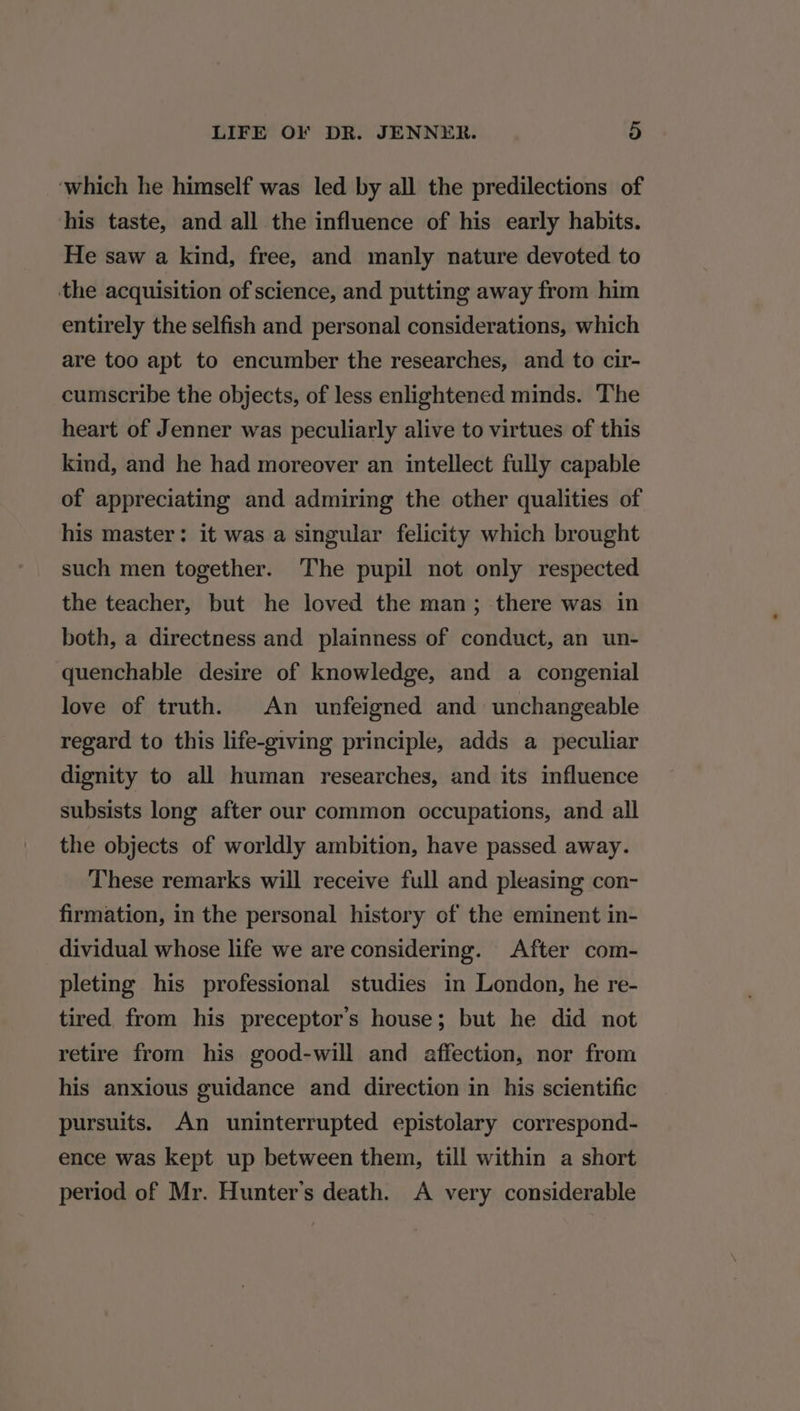 which he himself was led by all the predilections of his taste, and all the influence of his early habits. He saw a kind, free, and manly nature devoted to the acquisition of science, and putting away from him entirely the selfish and personal considerations, which are too apt to encumber the researches, and to cir- cumscribe the objects, of less enlightened minds. The heart of Jenner was peculiarly alive to virtues of this kind, and he had moreover an intellect fully capable of appreciating and admiring the other qualities of his master: it was a singular felicity which brought such men together. The pupil not only respected the teacher, but he loved the man; there was in both, a directness and plainness of conduct, an un- quenchable desire of knowledge, and a congenial love of truth. An unfeigned and unchangeable regard to this life-giving principle, adds a peculiar dignity to all human researches, and its influence subsists long after our common occupations, and all the objects of worldly ambition, have passed away. These remarks will receive full and pleasing con- firmation, in the personal history of the eminent in- dividual whose life we are considering. After com- pleting his professional studies in London, he re- tired from his preceptor’s house; but he did not retire from his good-will and affection, nor from his anxious guidance and direction in his scientific pursuits. An uninterrupted epistolary correspond- ence was kept up between them, till within a short period of Mr. Hunter's death. A very considerable