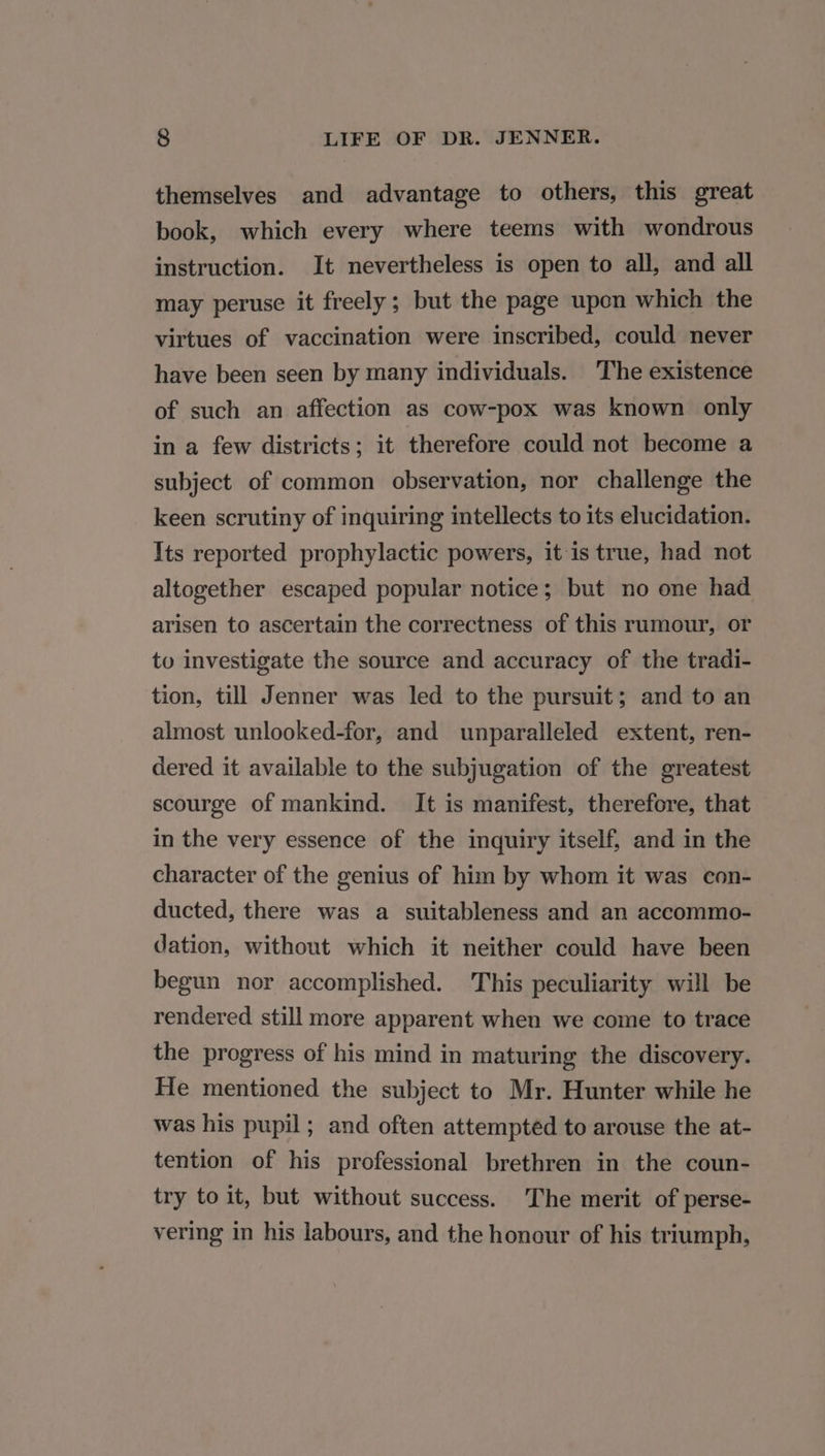 themselves and advantage to others, this great book, which every where teems with wondrous instruction. It nevertheless is open to all, and all may peruse it freely; but the page upon which the virtues of vaccination were inscribed, could never have been seen by many individuals. The existence of such an affection as cow-pox was known only in a few districts; it therefore could not become a subject of common observation, nor challenge the keen scrutiny of inquiring intellects to its elucidation. Its reported prophylactic powers, it is true, had not altogether escaped popular notice; but no one had arisen to ascertain the correctness of this rumour, or to investigate the source and accuracy of the tradi- tion, till Jenner was led to the pursuit; and to an almost unlooked-for, and unparalleled extent, ren- dered it available to the subjugation of the greatest scourge of mankind. It is manifest, therefore, that in the very essence of the inquiry itself, and in the character of the genius of him by whom it was con- ducted, there was a suitableness and an accommo- dation, without which it neither could have been begun nor accomplished. This peculiarity will be rendered still more apparent when we come to trace the progress of his mind in maturing the discovery. He mentioned the subject to Mr. Hunter while he was his pupil; and often attemptéd to arouse the at- tention of his professional brethren in the coun- try to it, but without success. The merit of perse- vering in his labours, and the honour of his triumph,