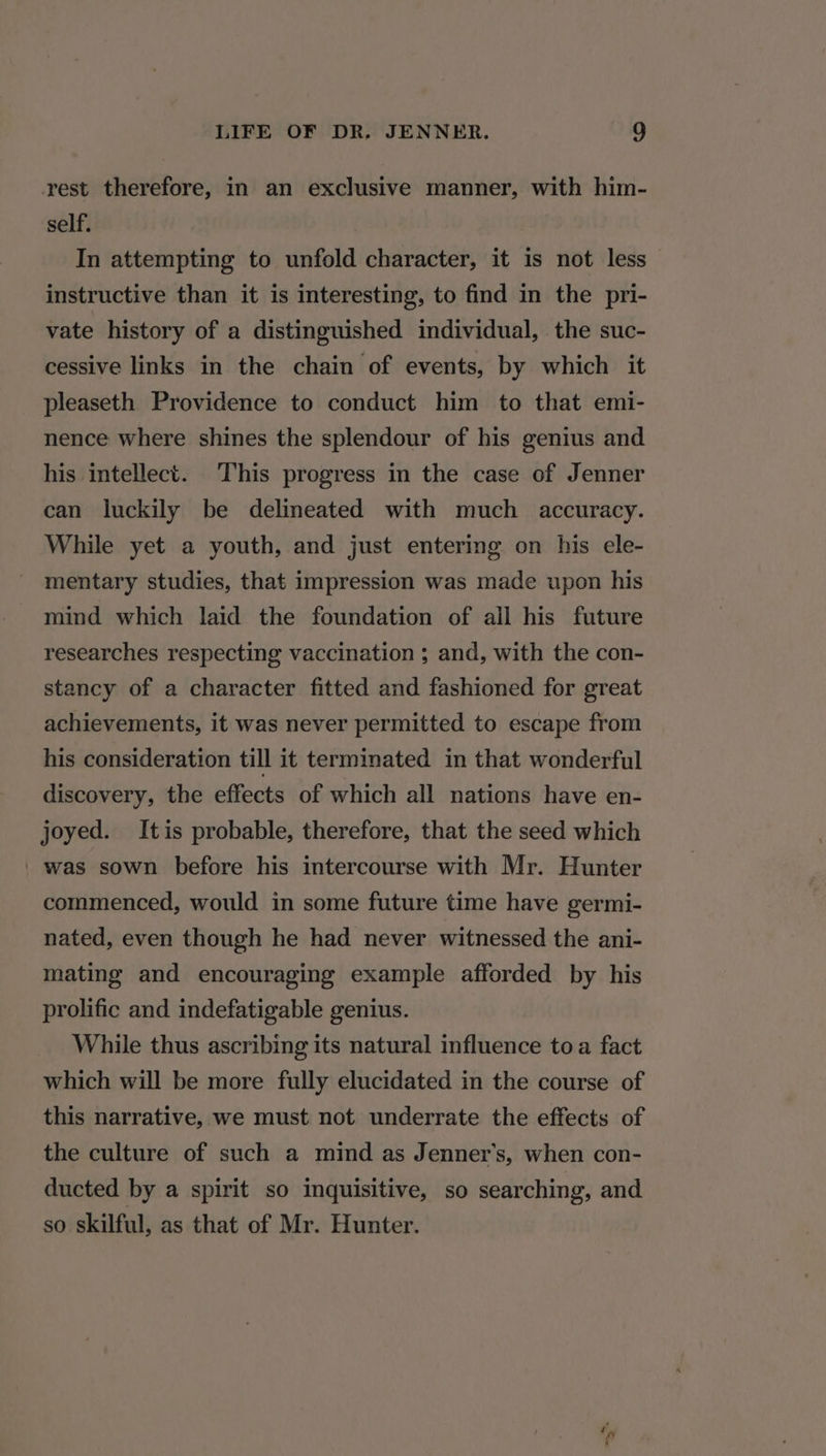 rest therefore, in an exclusive manner, with him- self. In attempting to unfold character, it 1s not less instructive than it is interesting, to find in the pri- vate history of a distinguished individual, the suc- cessive links in the chain of events, by which it pleaseth Providence to conduct him to that emi- nence where shines the splendour of his genius and his intellect. This progress in the case of Jenner can luckily be delineated with much accuracy. While yet a youth, and just entering on his ele- mentary studies, that impression was made upon his mind which laid the foundation of all his future researches respecting vaccination ; and, with the con- stancy of a character fitted and fashioned for great achievements, it was never permitted to escape from his consideration till it terminated in that wonderful discovery, the effects of which all nations have en- joyed. Itis probable, therefore, that the seed which ' was sown before his intercourse with Mr. Hunter commenced, would in some future time have germi- nated, even though he had never witnessed the ani- mating and encouraging example afforded by his prolific and indefatigable genius. While thus ascribing its natural influence toa fact which will be more fully elucidated in the course of this narrative, we must not underrate the effects of the culture of such a mind as Jenner’s, when con- ducted by a spirit so inquisitive, so searching, and so skilful, as that of Mr. Hunter.