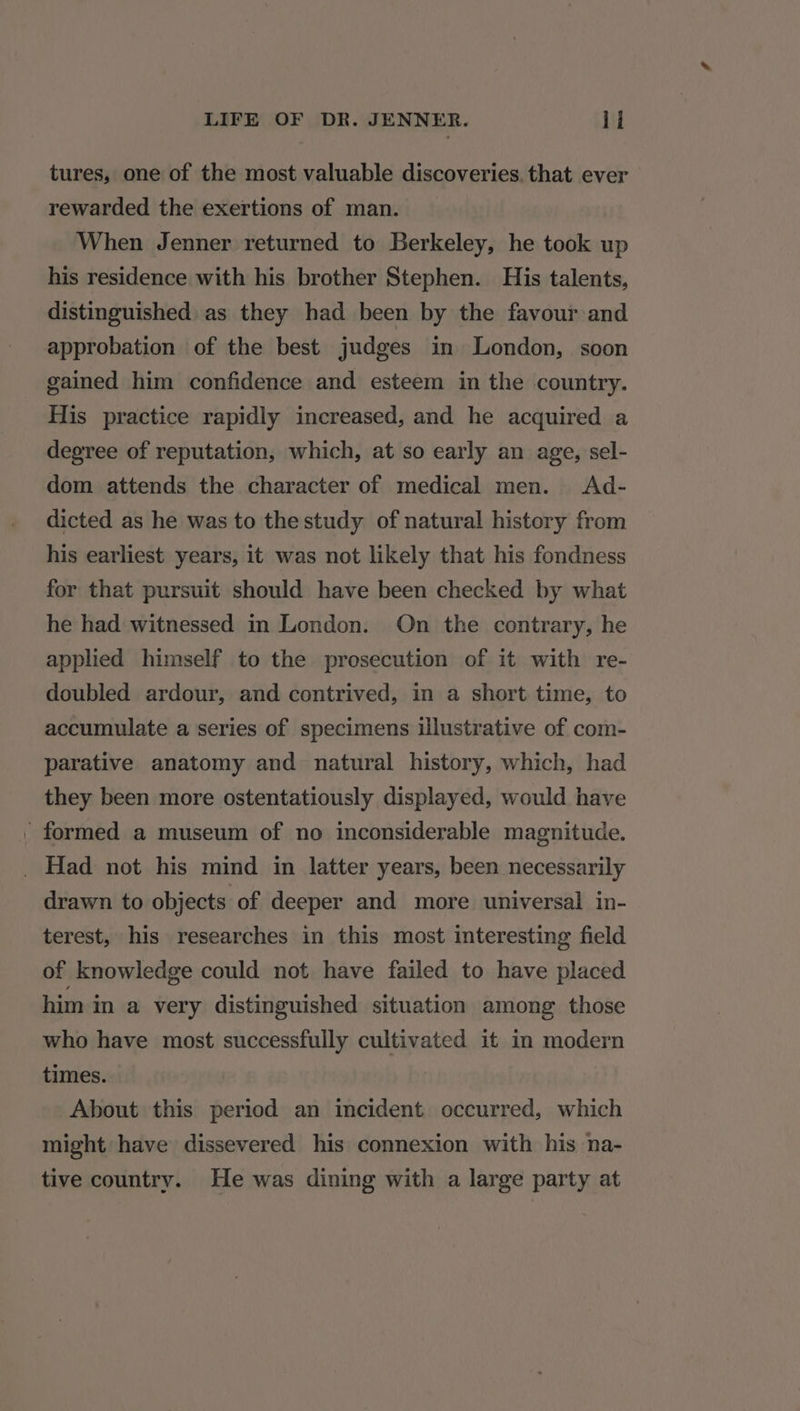 tures, one of the most valuable discoveries. that ever rewarded the exertions of man. When Jenner returned to Berkeley, he took up his residence with his brother Stephen. His talents, distinguished as they had been by the favour and approbation of the best judges in London, soon gained him confidence and esteem in the country. His practice rapidly increased, and he acquired a degree of reputation, which, at so early an age, sel- dom attends the character of medical men. Ad- dicted as he was to the study of natural history from his earliest years, it was not likely that his fondness for that pursuit should have been checked by what he had witnessed in London. On the contrary, he applied himself to the prosecution of it with re- doubled ardour, and contrived, in a short time, to accumulate a series of specimens illustrative of com- parative anatomy and natural history, which, had they been more ostentatiously displayed, would have _ formed a museum of no inconsiderable magnitude. _ Had not his mind in latter years, been necessarily drawn to objects of deeper and more universal in- terest, his researches in this most interesting field of knowledge could not have failed to have placed him in a very distinguished situation among those who have most successfully cultivated it in modern times. About this period an incident occurred, which might have dissevered his connexion with his na- tive country. He was dining with a large party at