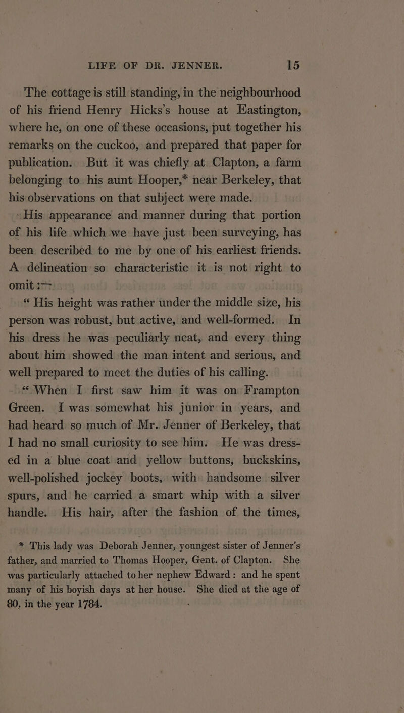 The cottage is still standing, in the neighbourhood of his friend Henry Hicks’s house at Eastington, where he, on one of these occasions, put together his remarks on the cuckoo, and prepared that paper for publication. But it was chiefly at. Clapton, a farm belonging to his aunt Hooper,* near Berkeley, that his observations on that subject were made. \ His appearance and manner during that portion of his life which we have just been surveying, has been described to me by one of his earliest friends. A delineation so characteristic it is not right to omit: | “ His height was rather under the middle size, his person was robust, but active, and well-formed. In his dress he was peculiarly neat, and every thing about him showed the man intent and serious, and well prepared to meet the duties of his calling. “ When I first saw him it was on Frampton Green. I was somewhat his junior in years, and had heard so much of Mr. Jenner of Berkeley, that I had no small curiosity to see him. He was dress- ed in a blue coat and yellow buttons, buckskins, well-polished jockey boots, with» handsome silver spurs, and he carried a smart whip with a silver handle. His hair, after the fashion of the times, * This lady was Deborah Jenner, youngest sister of Jenner’s father, and married to Thomas Hooper, Gent. of Clapton. She was particularly attached toher nephew Edward: and he spent many of his boyish days at her house. She died at the age of 80, in the year 1784.