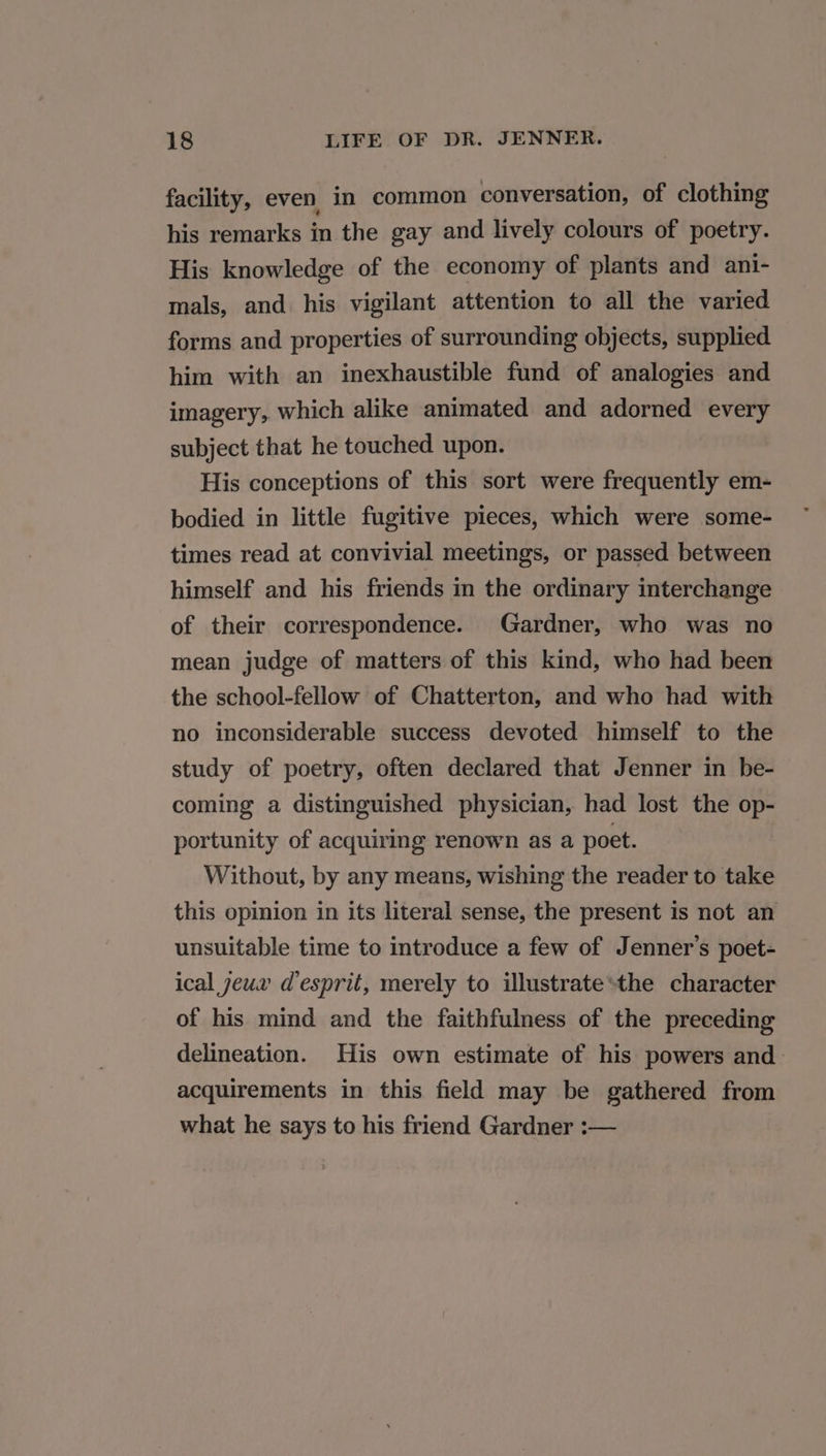 facility, even in common conversation, of clothing his remarks in the gay and lively colours of poetry. His knowledge of the economy of plants and ani- mals, and his vigilant attention to all the varied forms and properties of surrounding objects, supplied him with an inexhaustible fund of analogies and imagery,. which alike animated and adorned every subject that he touched upon. His conceptions of this sort were frequently em- bodied in little fugitive pieces, which were some- times read at convivial meetings, or passed between himself and his friends in the ordinary interchange of their correspondence. Gardner, who was no mean judge of matters of this kind, who had been the school-fellow of Chatterton, and who had with no inconsiderable success devoted himself to the study of poetry, often declared that Jenner in be- coming a distinguished physician, had lost the op- portunity of acquiring renown as a poet. Without, by any means, wishing the reader to take this opinion in its literal sense, the present is not an unsuitable time to introduce a few of Jenner’s poet- ical yeux d'esprit, merely to illustrate*the character of his mind and the faithfulness of the preceding delineation. His own estimate of his powers and acquirements in this field may be gathered from what he says to his friend Gardner :—