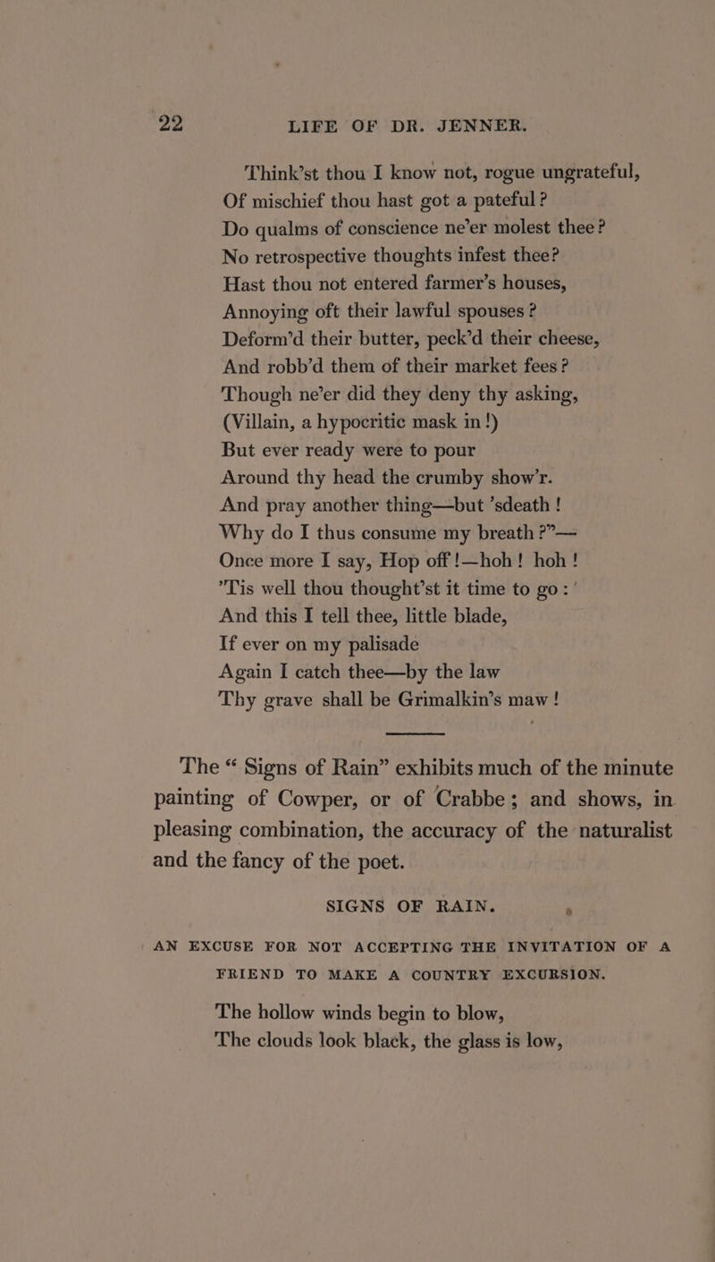 Think’st thou I know not, rogue ungrateful, Of mischief thou hast got a pateful ? Do qualms of conscience ne’er molest thee? No retrospective thoughts infest thee? Hast thou not entered farmer’s houses, Annoying oft their lawful spouses ? Deform’d their butter, peck’d their cheese, And robb’d them of their market fees ? Though ne’er did they deny thy asking, (Villain, a hypocritic mask in!) But ever ready were to pour Around thy head the crumby show’r. And pray another thing—but ’sdeath ! Why do I thus consume my breath ?”— Once more I say, Hop off !—hoh! hoh! Tis well thou thought’st it time to go: ’ And this I tell thee, little blade, If ever on my palisade Again I catch thee—by the law Thy grave shall be Grimalkin’s maw! SIGNS OF RAIN. : FRIEND TO MAKE A COUNTRY EXCURSION. The hollow winds begin to blow, The clouds look black, the glass is low,