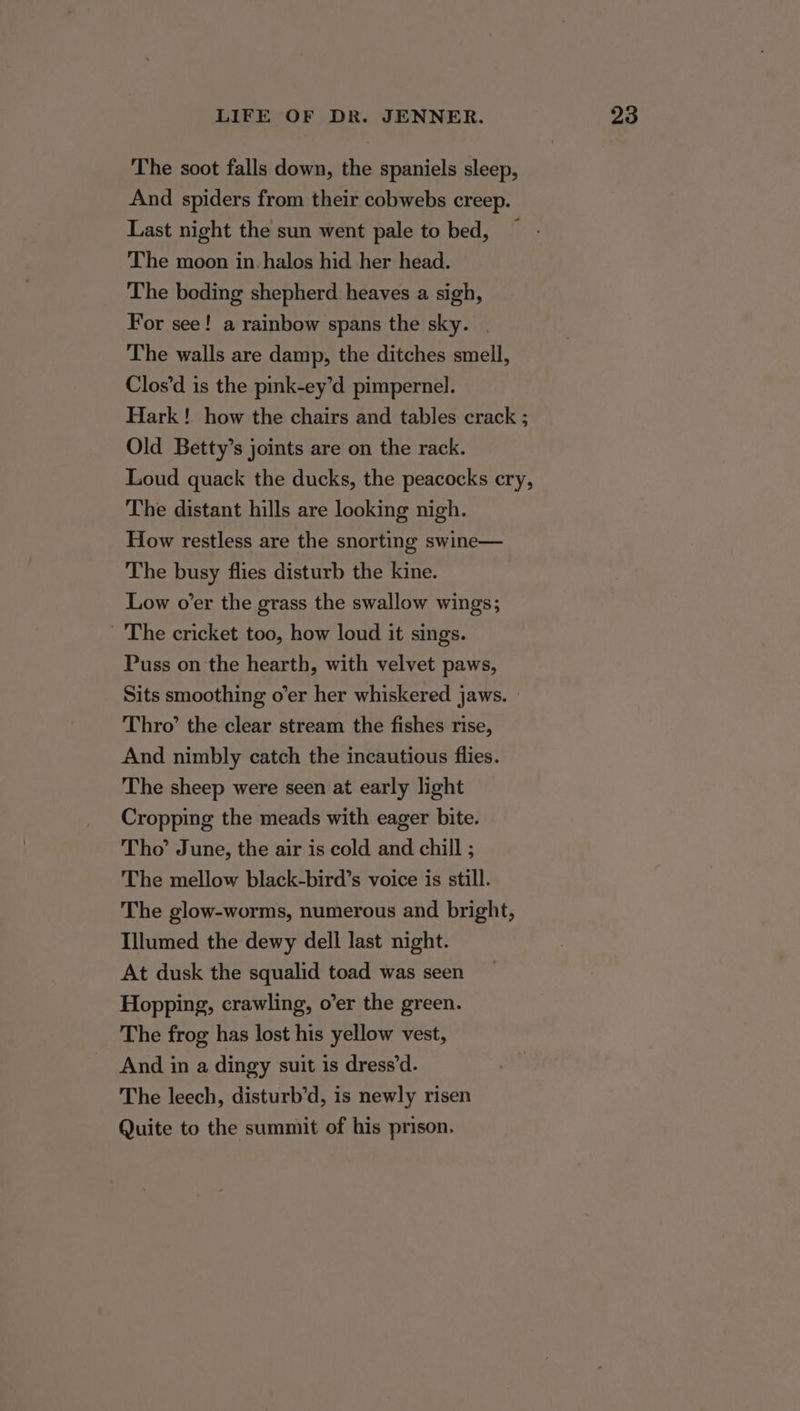 The soot falls down, the spaniels sleep, And spiders from their cobwebs creep. Last night the sun went pale to bed, The moon in halos hid her head. The boding shepherd heaves a sigh, For see! a rainbow spans the sky. . The walls are damp, the ditches smell, Clos’d is the pink-ey’d pimpernel. Hark! how the chairs and tables crack ; Old Betty’s joints are on the rack. Loud quack the ducks, the peacocks cry, The distant hills are looking nigh. How restless are the snorting swine— The busy flies disturb the kine. Low o’er the grass the swallow wings; The cricket too, how loud it sings. Puss on the hearth, with velvet paws, Sits smoothing o’er her whiskered jaws. Thro’ the clear stream the fishes rise, And nimbly catch the incautious flies. The sheep were seen at early light Cropping the meads with eager bite. Tho’ June, the air is cold and chill ; The mellow black-bird’s voice is still. The glow-worms, numerous and bright, Illumed the dewy dell last night. At dusk the squalid toad was seen Hopping, crawling, o’er the green. The frog has lost his yellow vest, And in a dingy suit is dress’d. The leech, disturb’d, is newly risen Quite to the summit of his prison.