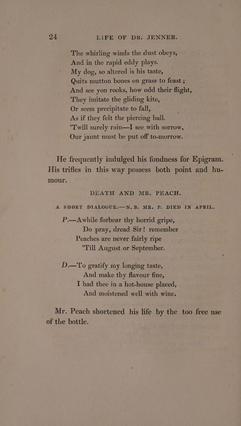 The whirling winds the dust obeys, And in the rapid eddy plays. | My dog, so altered is his taste, Quits mutton bones on grass to feast ; And see yon rooks, how odd their flight, They imitate the gliding kite, Or seem precipitate to fall, As if they felt the piercing ball. ’T will surely rain—TI see with sorrow, Our jaunt must be put off to-morrow. ' He frequently indulged his fondness for Epigram. His trifles in this way possess both point and hu- mour. DEATH AND MR. PEACH. A SHORT DIALOGUE.—N.B. MR. P. DIED IN APRIL. P.—Awhile forbear thy horrid gripe, Do pray, dread Sir! remember Peaches are never fairly ripe Till August or September. D.—To gratify my longing taste, And make thy flavour fine, I had thee in a hot-house placed, And moistened well with wine. Mr. Peach shortened his life by the too free use of the bottle. |