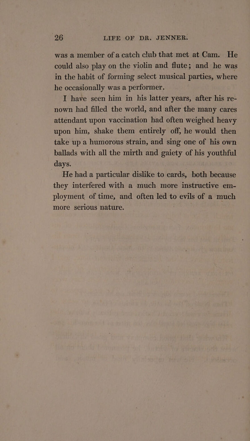 was a member of a catch club that met at Cam. He could also play on the violin and flute; and he was in the habit of forming select musical parties, where he occasionally was a performer. I have seen him in his latter years, after his re- nown had filled the world, and after the many cares attendant upon vaccination had often weighed heavy upon him, shake them entirely off, he would then take up a humorous strain, and sing one of his own ballads with all the mirth and gaiety of his youthful days. He had a particular dislike to cards, both because they interfered with a much more instructive em- ployment, of time, and often led to evils of a much more serious nature. crn