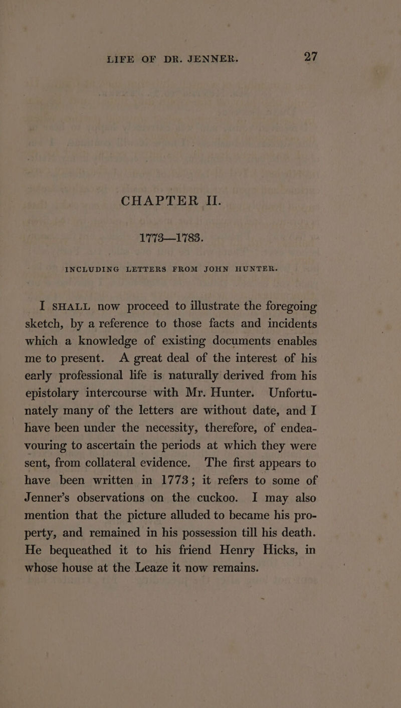 CHAPTER IL. 1773—1783. INCLUDING LETTERS FROM JOHN HUNTER. I SHALL now proceed to illustrate the foregoing sketch, by a reference to those facts and incidents which a knowledge of existing documents enables me to present. <A great deal of the interest of his early professional life is naturally derived from his epistolary intercourse with Mr. Hunter. Unfortu- nately many of the letters are without date, and I have been under the necessity, therefore, of endea- vouring to ascertain the periods at which they were sent, from collateral evidence. The first appears to have been written in 1773; it refers to some of Jenner’s observations on the cuckoo. I may also mention that the picture alluded to became his pro- perty, and remained in his possession till his death. He bequeathed it to his friend Henry Hicks, in whose house at the Leaze it now remains.