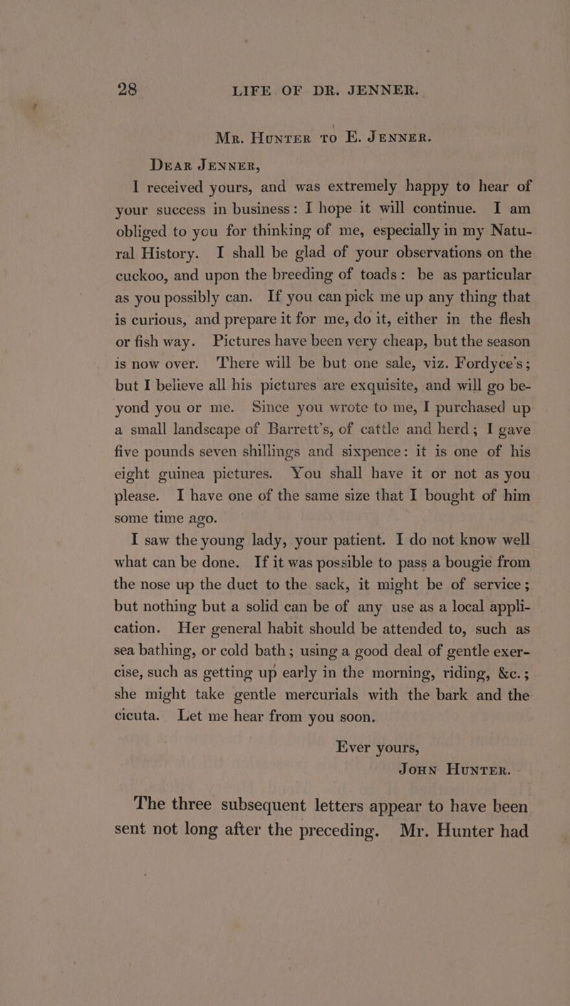 Me. Honvrer to E. JENNER. Dear JENNER, I received yours, and was extremely happy to hear of your success in business: I hope it will continue. I am obliged to you for thinking of me, especially in my Natu- ral History. I shall be glad of your observations on the cuckoo, and upon the breeding of toads: be as particular as you possibly can. If you can pick me up any thing that is curious, and prepare it for me, do it, either in the flesh or fish way. Pictures have been very cheap, but the season is now over. There will be but one sale, viz. Fordyce’s; but I believe all his pictures are exquisite, and will go be- yond you or me. Since you wrote to me, I purchased up a small landscape of Barrett's, of cattle and herd; I gave five pounds seven shillings and sixpence: it is one of his eight guinea pictures. You shall have it or not as you please. I have one of the same size that I bought of him some time ago. I saw the young lady, your patient. I do not know well what can be done. If it was possible to pass a bougie from the nose up the duct to the sack, it might be of service ; but nothing but a solid can be of any use as a local appli- | cation. Her general habit should be attended to, such as sea bathing, or cold bath; using a good deal of gentle exer- cise, such as getting up early in the morning, riding, &amp;c.; she might take gentle mercurials with the bark and the cicuta. Let me hear from you soon. Ever yours, JoHN HuntTeER. The three subsequent letters appear to have heen sent not long after the preceding. Mr. Hunter had