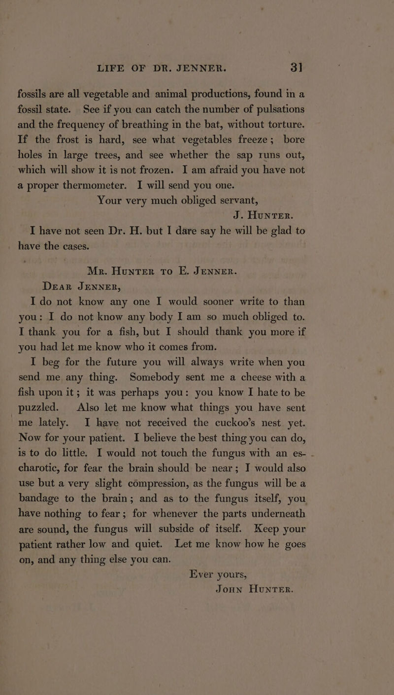 fossils are all vegetable and animal productions, found in a fossil state. See if you can catch the number of pulsations and the frequency of breathing in the bat, without torture. If the frost is hard, see what vegetables freeze; bore holes in large trees, and see whether the sap runs out, which will show it is not frozen. I am afraid you have not a proper thermometer. I will send you one. Your very much obliged servant, J. HuNTER. I have not seen Dr. H. but I dare say he will be glad to have the cases. Mr. Hunter To E. JENNER. Dear JENNER, I do not know any one I would sooner write to than you: I do not know any body I am so much obliged to. I thank you for a fish, but I should thank you more if you had let me know who it comes from. I beg for the future you will always write when you send me any thing. Somebody sent me a cheese with a fish upon it; it was perhaps you: you know I hate to be puzzled. Also let me know what things you have sent me lately. I have not received the cuckoo’s nest yet. Now for your patient. I believe the best thing you can do, is to do little. I would not touch the fungus with an es- - charotic, for fear the brain should be near; I would also use but a very slight compression, as the fungus will be a bandage to the brain; and as to the fungus itself, you have nothing to fear; for whenever ‘the parts underneath are sound, the fungus will subside of itself. Keep your patient rather low and quiet. Let me know how he goes on, and any thing else you can. Ever yours, JoHN HuNTER.
