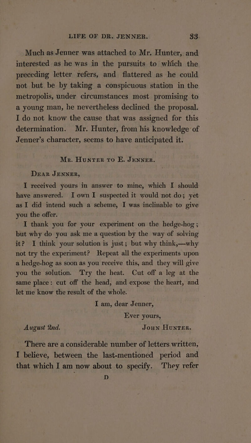 Much as Jenner was attached to Mr. Hunter, and interested as he was in the pursuits to which the preceding letter refers, and flattered as he could not but be by taking a conspicuous station in the metropolis, under circumstances most promising to a young man, he nevertheless declined the proposal. I do not know the cause that was assigned for this determination. Mr. Hunter, from his knowledge of Jenner’s character, seems to have anticipated it. Mr. HuntvTeER TO EK. JENNER. Drar JENNER, I received yours in answer to mine, which I should have answered. I own I suspected it would not do; yet as I did intend such a scheme, I was inclinable to give you the offer. I thank you for your experiment on the hedge-hog ; but why do you ask me a question by the way of solving it? I think your solution is just; but why think,—why not try the experiment? Repeat all the experiments upon a hedge-hog as soon as you receive this, and they will give you the solution. Try the heat. Cut off a leg at the same place: cut off the head, and expose the heart, and let me know the result of the whole. I am, dear Jenner, Ever yours, August 2nd. Joun Hunter. There are a considerable number of letters. written, I believe, between the last-mentioned period and that which I am now about to specify. They refer D