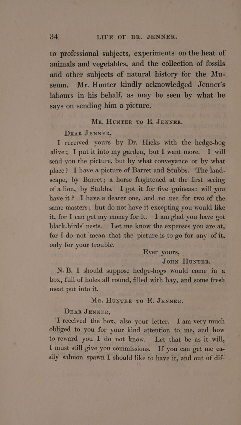 to professional subjects, experiments on the heat of animals and vegetables, and the collection of fossils and other subjects of natural history for the Mu- seum. Mr. Hunter kindly acknowledged Jenner’s labours in his behalf, as may be seen by what he says on sending him a picture. Mr. Hunter To EK. JENNER. Dear JENNER, I received yours by Dr. Hicks with the hedge-hog alive; I put it into my garden, but I want more. I will send you the picture, but by what conveyance or by what place? I have a picture of Barret and Stubbs. The land- scape, by Barret; a horse frightened at the first seeing of a lion, by Stubbs. I got it for five guineas: will you have it? I have a dearer one, and no use for two of the same masters; but do not have it excepting you would like it, for I can get my money for it. I am glad you have got black-birds’ nests. | Let me know the expenses you are at, for Ido not mean that the picture is to go for any of it, only for your trouble. Ever yours, JoHN Hunter. . N. B. I should suppose hedge-hogs would come in a box, full of holes all round, filled with hay, and some fresh meat put into it. Me. Hunter ro E. JENNER. Dear JENNER, T received the box, also your letter. I am very much obliged to you for your kind attention to me, and how to reward you I do not know. Let that be as it will, I must still give you commissions. If you can get me ea- sily salmon spawn I should like to have it, and out of dif-