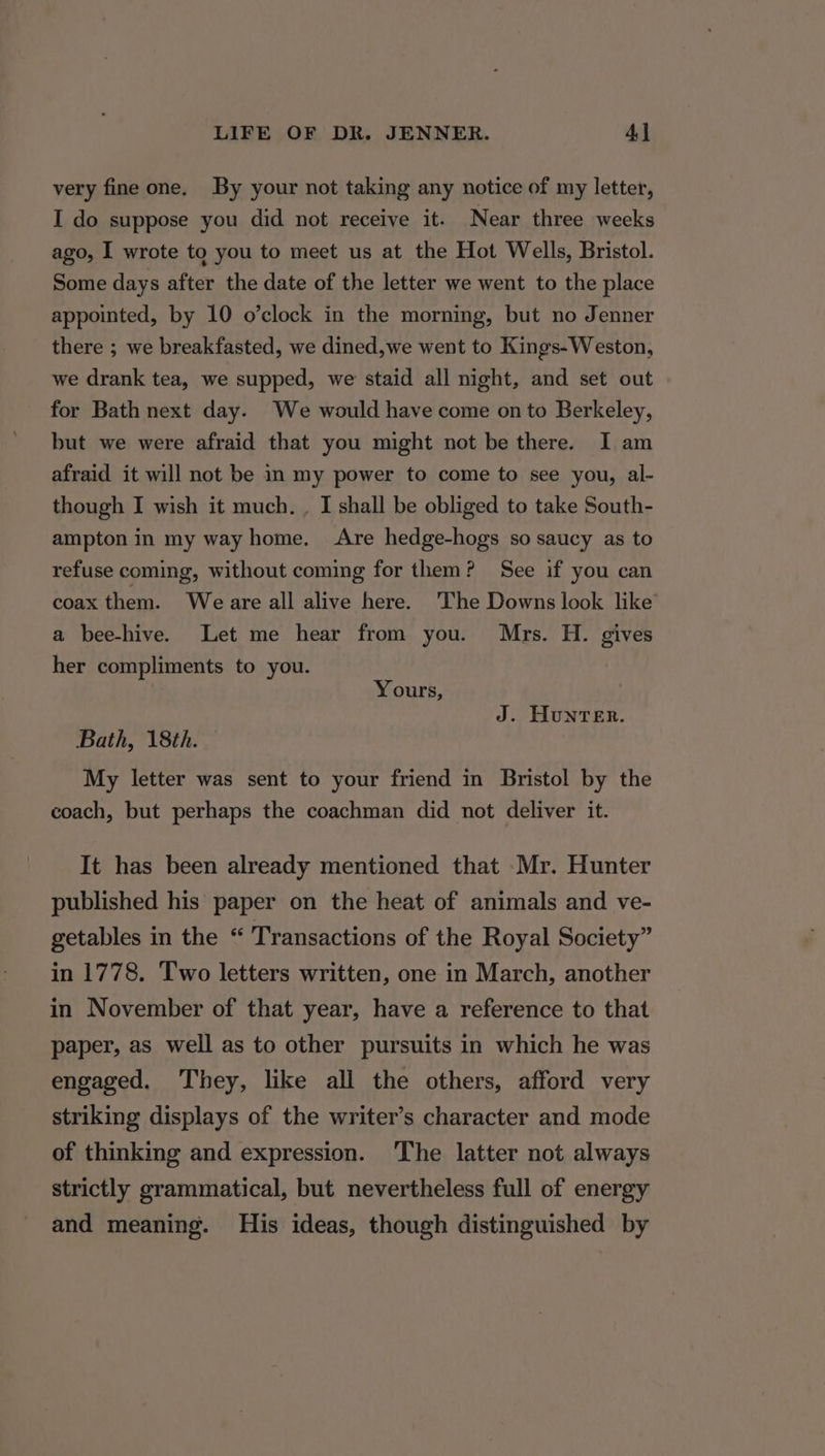 very fine one. By your not taking any notice of my letter, I do suppose you did not receive it. Near three weeks ago, I wrote to you to meet us at the Hot Wells, Bristol. Some days after the date of the letter we went to the place appointed, by 10 o’clock in the morning, but no Jenner there ; we breakfasted, we dined,we went to Kings-Weston, we drank tea, we supped, we staid all night, and set out for Bath next day. We would have come on to Berkeley, but we were afraid that you might not be there. I am afraid it will not be in my power to come to see you, al- though I wish it much. , I shall be obliged to take South- ampton in my way home. Are hedge-hogs so saucy as to refuse coming, without coming for them? See if you can coax them. Weare all alive here. The Downs look like a bee-hive. Let me hear from you. Mrs. H. gives her compliments to you. Yours, J. Hunter. Bath, 18th. — My letter was sent to your friend in Bristol by the coach, but perhaps the coachman did not deliver it. It has been already mentioned that Mr. Hunter published his paper on the heat of animals and ve- getables in the “ Transactions of the Royal Society” in 1778. Two letters written, one in March, another in November of that year, have a reference to that paper, as well as to other pursuits in which he was engaged. They, like all the others, afford very striking displays of the writer’s character and mode of thinking and expression. ‘The latter not always strictly grammatical, but nevertheless full of energy and meaning. His ideas, though distinguished by