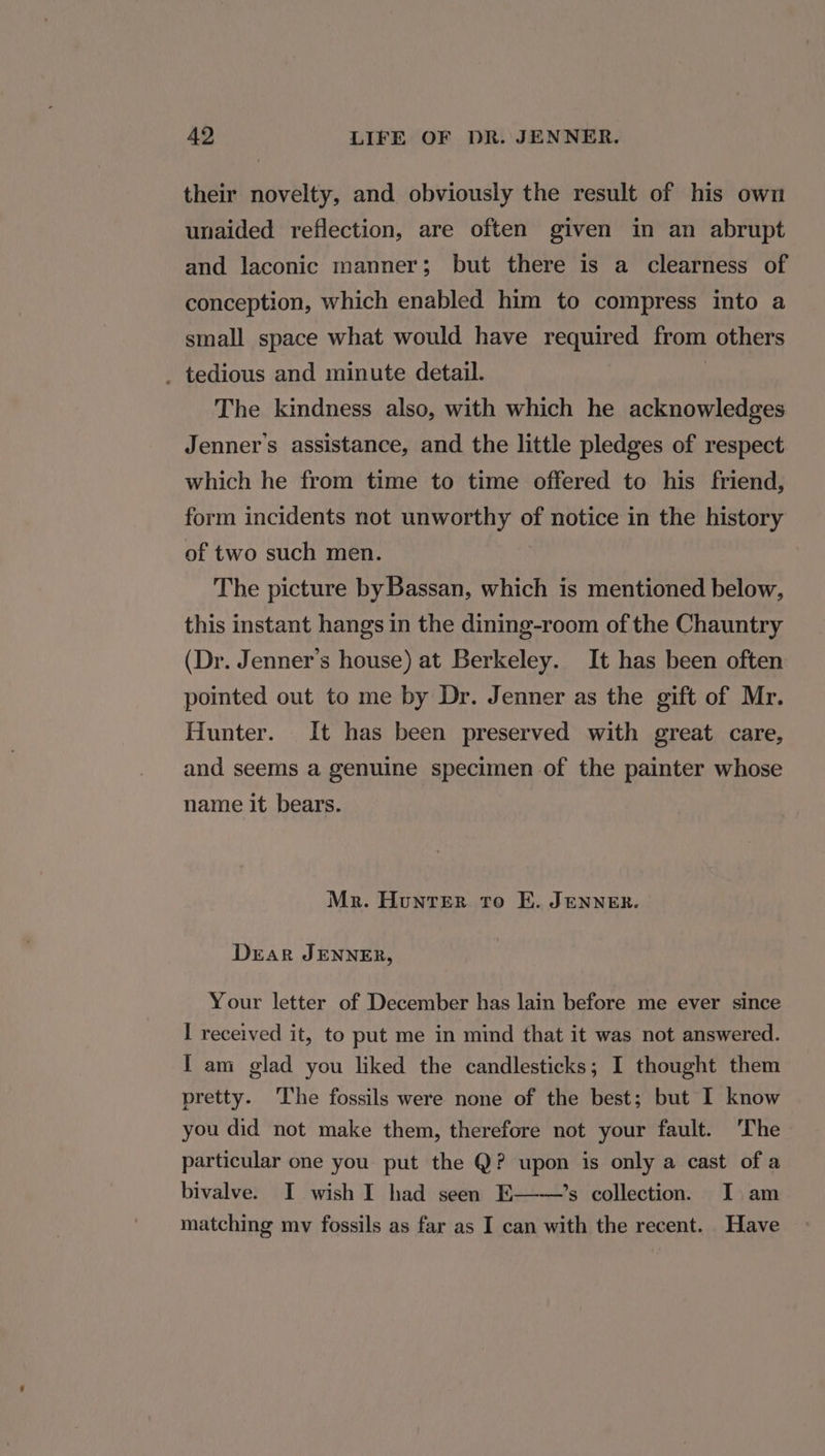 their novelty, and obviously the result of his own unaided reflection, are often given in an abrupt and laconic manner; but there is a clearness of conception, which enabled him to compress into a small space what would have required from others _ tedious and minute detail. The kindness also, with which he acknowledges Jenner's assistance, and the little pledges of respect which he from time to time offered to his friend, form incidents not unworthy of notice in the history of two such men. The picture by Bassan, which is mentioned below, this instant hangs in the dining-room of the Chauntry (Dr. Jenner’s house) at Berkeley. It has been often pointed out to me by Dr. Jenner as the gift of Mr. Hunter. It has been preserved with great care, and seems a genuine specimen of the painter whose name it bears. Mr. Hunter to E. JENNER. Drar JENNER, Your letter of December has lain before me ever since I received it, to put me in mind that it was not answered. { am glad you liked the candlesticks; I thought them pretty. The fossils were none of the best; but I know you did not make them, therefore not your fault. ‘The particular one you put the Q? upon is only a cast of a bivalve. I wish I had seen E——’s collection. I am matching mv fossils as far as I can with the recent. Have