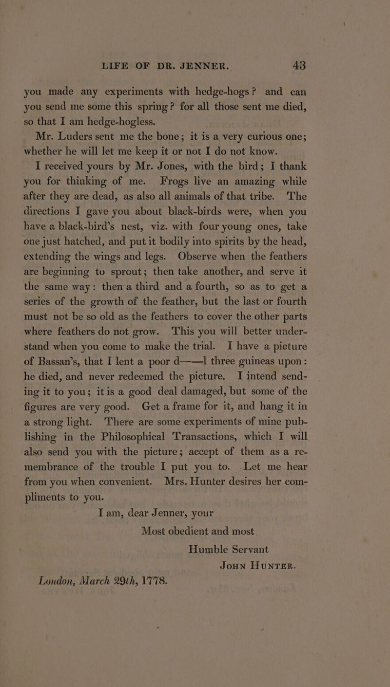 you made any experiments with hedge-hogs? and can you send me some this spring? for all those sent me died, so that I am hedge-hogless. Mr. Luders sent me the bone; it is a very curious one; whether he will let me keep it or not I do not know. I received yours by Mr. Jones, with the bird; I thank you for thinking of me. Frogs live an amazing while after they are dead, as also all animals of that tribe. The directions I gave you about black-birds were, when you have a black-bird’s nest, viz. with four young ones, take one just hatched, and put it bodily into spirits by the head, extending the wings and legs. Observe when the feathers are beginning to sprout; then take another, and serve it the same way: then a third and a fourth, so as to get a series of the growth of the feather, but the last or fourth must not be so old as the feathers to cover the other parts where feathers do not grow. ‘This you will better under- stand when you come to make the trial. I have a picture of Bassan’s, that I lent a poor d——l three guineas upon: he died, and never redeemed the picture. I intend send- ing it to you; itis a good deal damaged, but some of the figures are very good. Get a frame for it, and hang it in a strong light. There are some experiments of mine pub- lishing in the Philosophical Transactions, which I will also send you with the picture; accept of them as a re- membrance of the trouble I put you to. Let me hear from you when convenient. Mrs. Hunter desires her com- pliments to you. I am, dear Jenner, your Most obedient and most Humble Servant JoHN HunNTER. London, March 29th, 1778.