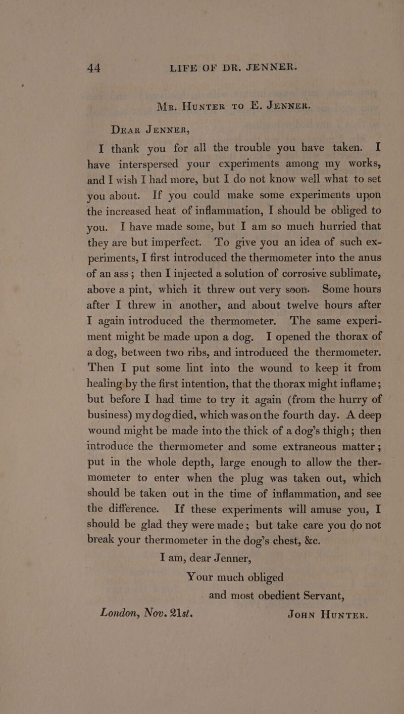 Mer. Hunter tro E, JENNER. Dear JENNER, I thank you for all the trouble you have taken. I have interspersed your experiments among my works, and I wish I had more, but I do not know well what to set you about. If you could make some experiments upon the increased heat of inflammation, I should be obliged to you. I have made some, but I am so much hurried that they are but imperfect. To give you an idea of such ex- periments, I first introduced the thermometer into the anus of an ass; then I injected a solution of corrosive sublimate, above a pint, which it threw out very soon. Some hours after I threw in another, and about twelve hours after I again introduced the thermometer. ‘The same experi- ment might be made upon a dog. I opened the thorax of a dog, between two ribs, and introduced the thermometer. Then I put some lint into the wound to keep it from healing by the first intention, that the thorax might inflame; but before I had time to try it again (from the hurry of business) my dog died, which was onthe fourth day. A deep wound might be made into the thick of a dog’s thigh; then introduce the thermometer and some extraneous matter ; put in the whole depth, large enough to allow the ther- mometer to enter when the plug was taken out, which should be taken out in the time of inflammation, and see the difference. If these experiments will amuse you, I should be glad they were made; but take care you do not break your thermometer in the dog’s chest, &amp;c. I am, dear Jenner, Your much obliged and most obedient Servant, London, Nov. 21st. JoHN Hunter.