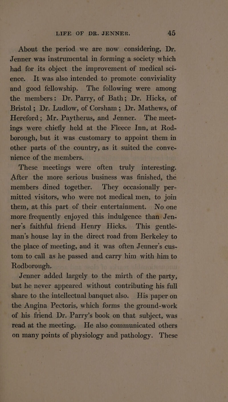 About the period we are now considering, Dr. Jenner was instrumental in forming a society which had for its object the improvement of medical sci- ence. It was also intended to promote conviviality and good fellowship. The following were among the members: Dr. Parry, of Bath; Dr. Hicks, of Bristol ; Dr. Ludlow, of Corsham; Dr. Mathews, of Hereford ; Mr. Paytherus, and Jenner. The meet- ings were chiefly held at the Fleece Inn, at Rod- borough, but it was customary to appoint them in other parts of the country, as it suited the conve- nience of the members. These meetings were often truly interesting. After the more serious business was finished, the members dined together. They occasionally per- mitted visitors, who were not medical men, to join them, at this part of their entertainment. No one more frequently enjoyed this indulgence than Jen- ner’s faithful friend Henry Hicks. This gentle- man’s house lay in the direct road from Berkeley to the place of meeting, and it was often Jenner’s cus- tom to call as he passed and carry him with him to Rodborough. Jenner added largely to the mirth of the party, but he never appeared without contributing his full share to the intellectual banquet also. His paper on the Angina Pectoris, which forms the ground-work of his friend Dr. Parry’s book on that subject, was read at the meeting. He also communicated others on many points of physiology and pathology. These
