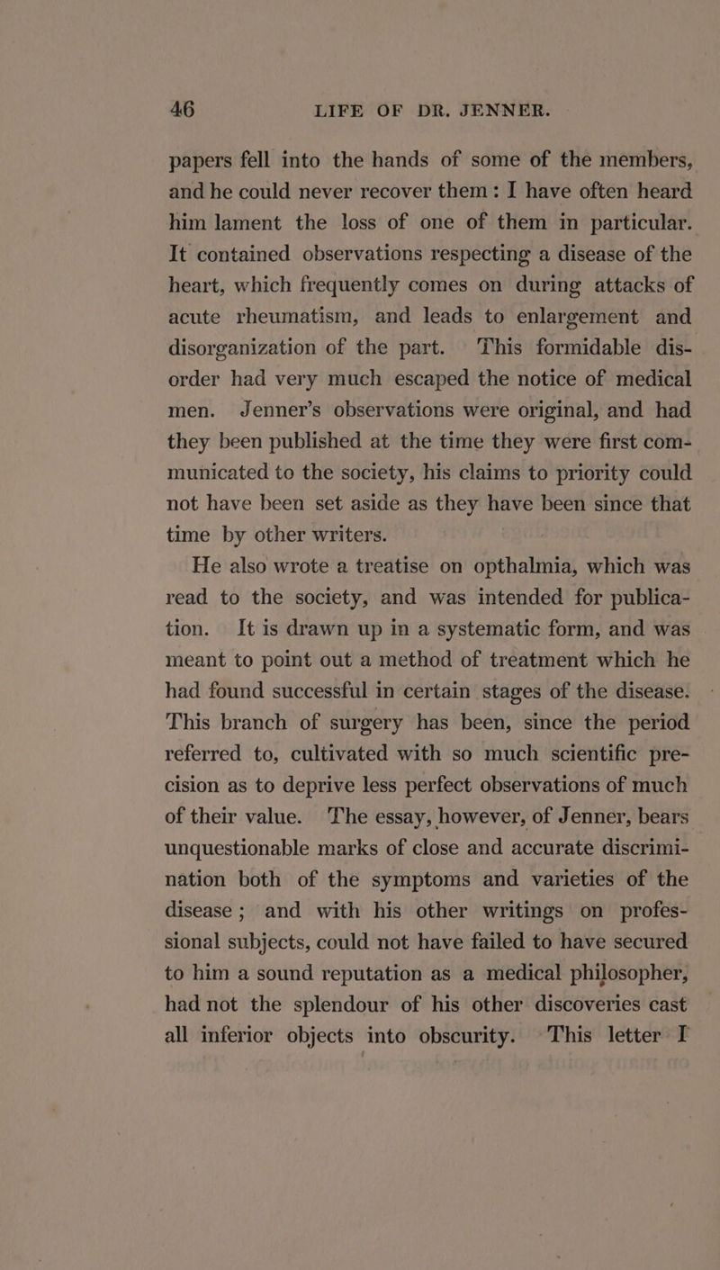papers fell into the hands of some of the members, and he could never recover them: I have often heard him lament the loss of one of them in particular. It contained observations respecting a disease of the heart, which frequently comes on during attacks of acute rheumatism, and leads to enlargement and disorganization of the part. This formidable dis- order had very much escaped the notice of medical men. Jenner’s observations were original, and had they been published at the time they were first com- municated to the society, his claims to priority could not have been set aside as they have been since that time by other writers. He also wrote a treatise on opthalmia, which was read to the society, and was intended for publica- tion. It is drawn up in a systematic form, and was meant to point out a method of treatment which he had found successful in certain stages of the disease. This branch of surgery has been, since the period referred to, cultivated with so much scientific pre- cision as to deprive less perfect observations of much of their value. The essay, however, of Jenner, bears unquestionable marks of close and accurate discrimi- nation both of the symptoms and varieties of the disease ; and with his other writings on profes- sional subjects, could not have failed to have secured to him a sound reputation as a medical philosopher, had not the splendour of his other discoveries cast all inferior objects into obscurity. This letter I