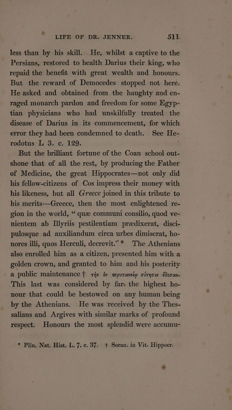 less than by his skill. He, whilst a captive to the Persians, restored to health Darius their king, who repaid the benefit with great wealth and honours. But the reward of Democedes stopped not here. He asked and obtained from the haughty and en- raged monarch pardon and freedom for some Egyp- tian physicians who had unskilfully treated the disease of Darius in its commencement, for which error they had been condemned to death. See He- rodotus L 3. c. 129. But the brilliant fortune of the Coan school out- shone that of all the rest, by producing the Father of Medicine, the great Hippocrates—not only did his fellow-citizens of Cos impress their money with his likeness, but all Greece joined in this tribute to his merits—Greece, then the most enlightened re- gion in the world, “ quae communi consilio, quod ve- | nientem ab Illyriis pestilentiam przedixerat, disci- pulosque ad auxiliandum circa urbes dimiserat, ho- nores illi, quos Herculi, decrevit.”* The Athenians also enrolled him as a citizen, presented him with a golden crown, and granted to him and his posterity a public maintenance { tiv 2 wputavelw cityow Boca. This last was considered by far: the highest ho- nour that could be bestowed on any human being by the Athenians. He was received by the Thes- salians and Argives with similar marks of profound respect. Honours the most splendid were accumu- * Plin. Nat, Hist. L. 7. c. 37. + Soran. in Vit. Hippocr.