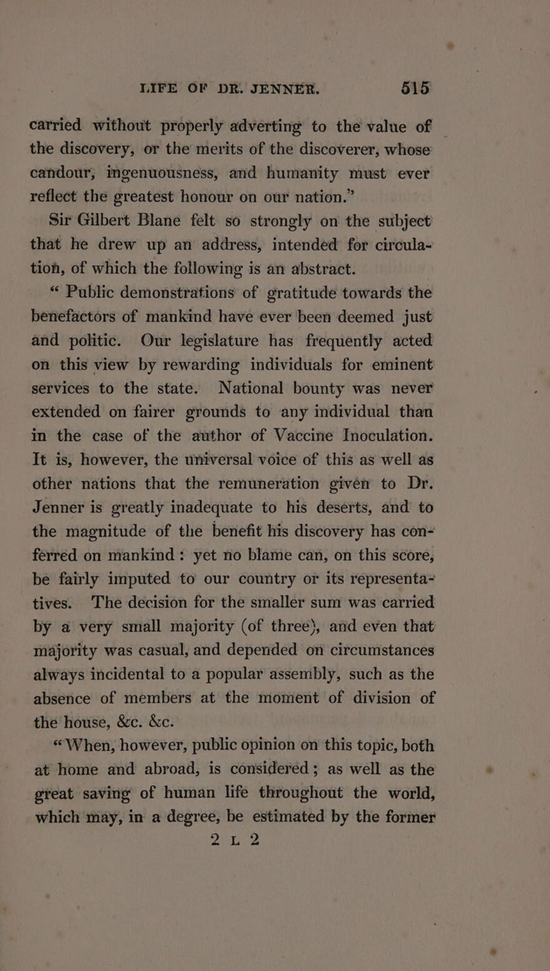 carried without properly adverting to the value of the discovery, or the merits of the discoverer, whose candour, imgenuousness, and humanity must ever reflect the greatest honour on our nation.” Sir Gilbert Blane felt so strongly on the subject that he drew up an address, intended for circula- tion, of which the following is an abstract. “ Public demonstrations of gratitude towards the benefactors of mankind have ever been deemed just and politic. Our legislature has frequently acted on this view by rewarding individuals for eminent services to the state. National bounty was never extended on fairer grounds to any individual than in the case of the author of Vaccine Inoculation. It is, however, the universal voice of this as well as other nations that the remuneration given to Dr. Jenner is greatly inadequate to his deserts, and to the magnitude of the benefit his discovery has con- ferred on mankind: yet no blame can, on this score, be fairly imputed to our country or its representa- tives. The decision for the smaller sum was carried by a very small majority (of three}, and even that majority was casual, and depended on circumstances always incidental to a popular assembly, such as the absence of members at the moment of division of the house, &amp;c. &amp;c. «When, however, public opinion on this topic, both at home and abroad, is considered; as well as the great saving of human life throughout the world, which may, in a degree, be estimated by the former PASS ie