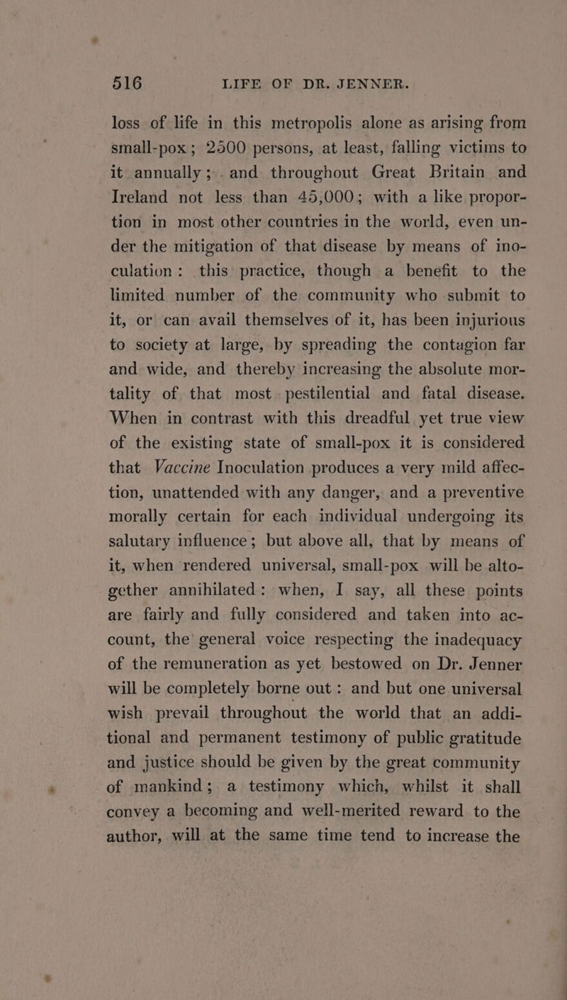 loss of life in this metropolis alone as arising from small-pox ; 2500 persons, at least, falling victims to it annually; .and throughout Great Britain and Ireland not less than 45,000; with a like propor- tion in most other countries in the world, even un- der the mitigation of that disease by means of ino- culation: this practice, though a benefit to the limited number of. the community who submit to it, or can avail themselves of it, has been injurious to society at large, by spreading the contagion far and wide, and thereby increasing the absolute mor- tality of that most. pestilential and fatal disease. When in contrast with this dreadful yet true view of the existing state of small-pox it is considered that Vaccine Inoculation produces a very mild affec- tion, unattended with any danger, and a preventive morally certain for each individual undergoing its salutary influence; but above all, that by means of it, when rendered universal, small-pox will be alto- gether annihilated: when, I say, all these points are fairly and fully considered and taken into ac- count, the’ general voice respecting the inadequacy of the remuneration as yet bestowed on Dr. Jenner will be completely borne out: and but one universal wish prevail throughout the world that an addi- tional and permanent testimony of public gratitude and justice should be given by the great community of mankind; a testimony which, whilst it shall convey a becoming and well-merited reward to the author, will at the same time tend to increase the