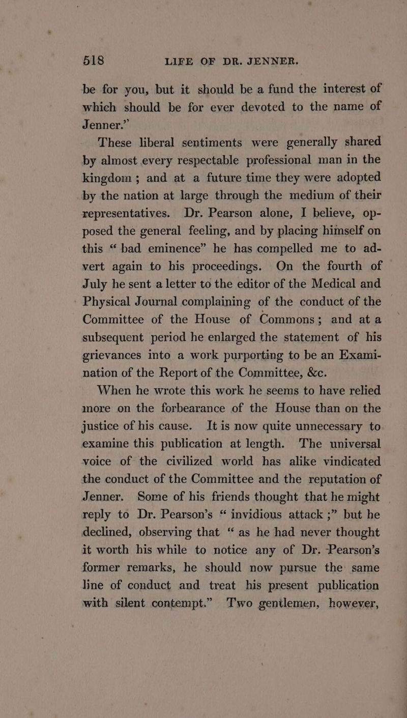 be for you, but it should be a fund the interest of which should be for ever devoted to the name of Jenner.” These liberal sentiments were generally shared by almost every respectable professional man in the kingdom ; and at a future time they were adopted by the nation at large through the medium of their representatives. Dr. Pearson alone, I believe, op- posed the general feeling, and by placing himself on this “‘ bad eminence” he has compelled me to ad- vert again to his proceedings. On the fourth of July he sent a letter to the editor of the Medical and Physical Journal complaining of the conduct of the — Committee of the House of Commons; and ata ~ subsequent period he enlarged the statement of his grievances into a work purporting to be an Exami- nation of the Report of the Committee, &amp;c. When he wrote this work he seems to have relied more on the forbearance of the House than on the justice of his cause. It is now quite unnecessary to examine this publication at length. The universal voice of the civilized world has alike vindicated the conduct of the Committee and the reputation of Jenner. Some of his friends thought that he might | reply to Dr. Pearson’s “ invidious attack ;” but he declined, observing that “ as he had never thought it worth his while to notice any of Dr. -Pearson’s former remarks, he should now pursue the same line of conduct and treat his present publication with silent contempt.” Two genilemen, however,