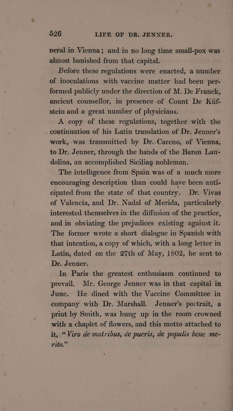 neral in Vienna; and in no long time small-pox was almost banished from that capital. Before these regulations were enacted, a number of inoculations with vaccine matter had been per- formed publicly under the direction of M. De Franck, ancient counsellor, in presence of Count De Kif- stein and a great number of physicians. A copy of these regulations, together with the continuation of his Latin translation of Dr. Jenner’s work, was transmitted by Dr.:Careno, of Vienna, to Dr. Jenner, through the hands of the Baron Lan-_— dolina, an accomplished Sicilian nobleman. The intelligence from Spain was of a much more : encouraging description than could have been anti- cipated from the state of that country. Dr. Vivas of Valencia, and Dr. Nadal of Merida, particularly interested themselves in the diffusion of the practice, and in obviating the prejudices existing against it. The former wrote a short dialogue in Spanish with that intention, a copy of which, with a long letter in Latin, dated on the 27th of May, 1802, he sent to Dr. Jenner. In Paris the greatest enthusiasm continued to prevail. Mr. George Jenner was in that capital in June. He dined with the Vaccine Committee in company with Dr. Marshall. Jenner’s portrait, a print by Smith, was hung up in the room crowned with a chaplet of flowers, and this motto attached to it, “Viro de matribus, de pueris, de populis bene me- rito.”