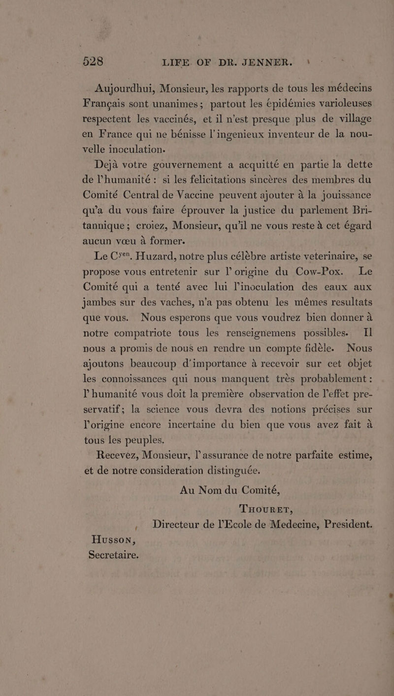 Aujourdhui, Monsieur, les rapports de tous les médecins Francais sont unanimes; partout les epidémies varioleuses respectent les vaccinés, et il n’est presque plus de village en France qui ne bénisse |’ ingenieux inventeur de la nou- velle inoculation. Deja votre gouvernement a acquitté en partie la dette de ’humanité: si les felicitations sincéres des membres du Comité Central de Vaccine peuvent ajouter 4 la jouissance qu’a du vous faire éprouver la justice du parlement Bri- tannique; croiez, Monsieur, qu'il ne vous reste a cet égard aucun voeu a former. Le C*. Huzard, notre plus célébre artiste veterinaire, se propose vous entretenir sur l origine du Cow-Pox. Le Comité qui a tenté avec lui Pinoculation des eaux aux jambes sur des vaches, n’a pas obtenu les mémes resultats que vous. Nous esperons que vous voudrez bien donner a notre compatriote tous les renseignemens possibles. Il nous a promis de nous en rendre un compte fidele. Nous ajoutons beaucoup d’importance a recevoir sur cet objet les connoissances qui nous manquent trés probablement: Y humanité vous doit la premiére observation de leffet pre- servatif; la science vous devra des notions précises sur l’origine encore incertaine du bien que vous avez fait a tous les peuples. Recevez, Monsieur, l’ assurance de notre parfaite estime, et de notre consideration distinguée. Au Nom du Comité, THOURET, , Directeur de ’Ecole de Medecine, President. Husson, Secretaire.