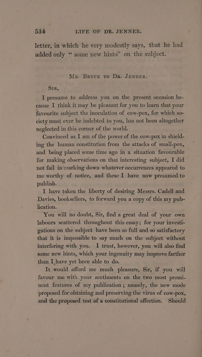 letter, in which he very modestly says, that he had added only “ some new hints” on the subject. Mer. Bryce to Dr. JENNER. SrR, I presume to address you on the present occasion be- cause I think it may be pleasant for you to learn that your favourite subject the inoculation of cow-pox, for which so- ciety must ever be indebted to you, has not been altogether | neglected in this corner of the world. Convinced as I am of the power of the cow-pox in shield- ing the human constitution from the attacks of small-pox, and being placed some time ago in a situation favourable for making observations on that interesting subject, I did not fail in marking down whatever occurrences appeared to me worthy of notice, and these I have now presumed to publish. I have taken the liberty of desiring Messrs. Cadell and Davies, booksellers, to forward you a copy of this my pub- lication. You will no doubt, Sir, find a great deal of your own labours scattered throughout this essay; for your investi- gations on the subject have been so full and so satisfactory that it is impossible to say much on the subject without interfering with you. I trust, however, you will also find some new hints, which your ingenuity may improve farther than Ihave yet been able to do. It would afford me much pleasure, Sir, if you will favour me with your sentiments on the two most promi- nent features of my publication ; namely, the new mode proposed for obtaining and preserving the virus of cow-pox, and the proposed test of a constitutional affection. Should