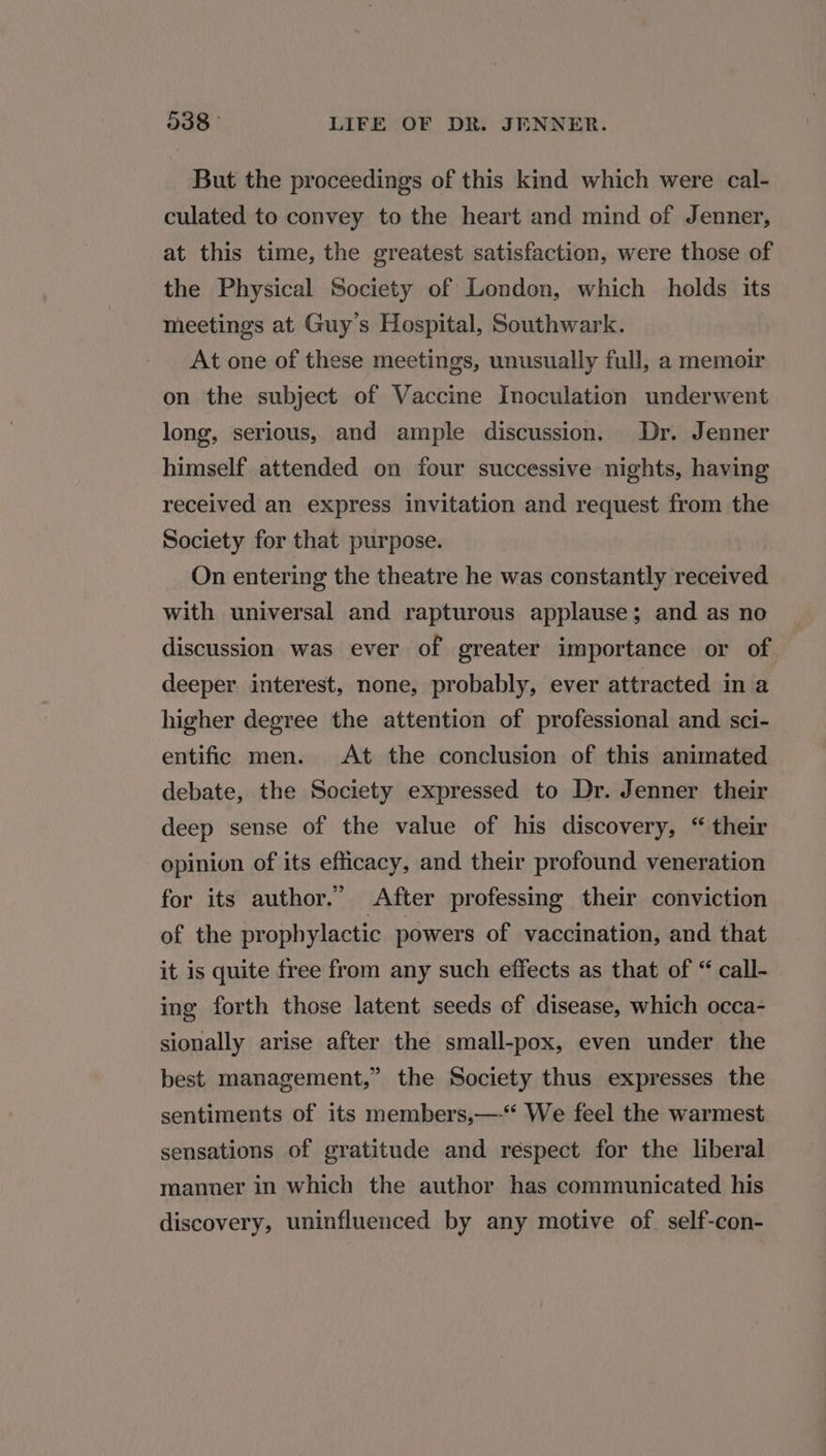 But the proceedings of this kind which were cal- culated to convey to the heart and mind of Jenner, at this time, the greatest satisfaction, were those of the Physical Society of London, which holds its meetings at Guy’s Hospital, Southwark. At one of these meetings, unusually full, a memoir on the subject of Vaccine Inoculation underwent long, serious, and ample discussion. Dr. Jenner himself attended on four successive nights, having received an express invitation and request from the Society for that purpose. On entering the theatre he was constantly received with universal and rapturous applause; and as no discussion was ever of greater importance or of deeper interest, none, probably, ever attracted in a higher degree the attention of professional and sci- entific men. At the conclusion of this animated debate, the Society expressed to Dr. Jenner their deep sense of the value of his discovery, “ their opinion of its efficacy, and their profound veneration for its author.” After professing their conviction of the prophylactic powers of vaccination, and that it is quite free from any such effects as that of “ call- ing forth those latent seeds of disease, which occa- sionally arise after the small-pox, even under the best management,” the Society thus expresses the sentiments of its members,—-* We feel the warmest sensations of gratitude and respect for the liberal manner in which the author has communicated his discovery, uninfluenced by any motive of. self-con-