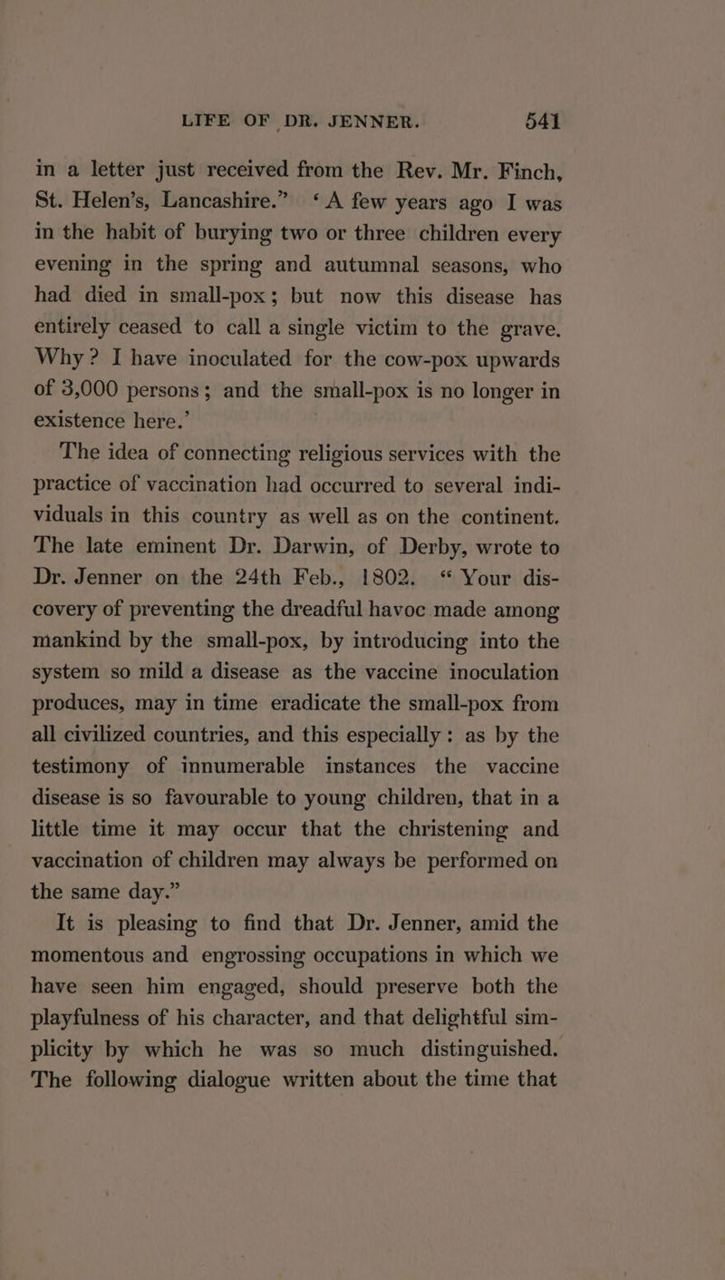 in a letter just received from the Rev. Mr. Finch, St. Helen’s, Lancashire.” ‘A few years ago I was in the habit of burying two or three children every evening in the spring and autumnal seasons, who had died in small-pox; but now this disease has entirely ceased to call a single victim to the grave. Why ? I have inoculated for the cow-pox upwards of 3,000 persons; and the small-pox is no longer in existence here.’ The idea of connecting religious services with the practice of vaccination had occurred to several indi- viduals in this country as well as on the continent. The late eminent Dr. Darwin, of Derby, wrote to Dr. Jenner on the 24th Feb., !802. “ Your dis- covery of preventing the dreadful havoc made among mankind by the small-pox, by introducing into the system so mild a disease as the vaccine inoculation produces, may in time eradicate the small-pox from all civilized countries, and this especially: as by the testimony of innumerable instances the vaccine disease is so favourable to young children, that in a little time it may occur that the christening and vaccination of children may always be performed on the same day.” It is pleasing to find that Dr. Jenner, amid the momentous and engrossing occupations in which we have seen him engaged, should preserve both the playfulness of his character, and that delightful sim- plicity by which he was so much distinguished. The following dialogue written about the time that