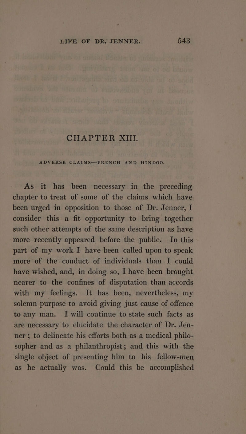 CHAPTER XIII. ADVERSE CLAIMS—FRENCH AND HINDOO. As it has been necessary in the preceding chapter to treat of some of the claims which have been urged in opposition to those of Dr. Jenner, I consider this a fit opportunity to bring together such other attempts of the same description as have “more recently appeared before the public. In this part of my work I have been called upon to speak more of the conduct of individuals than I could have wished, and, in doing so, I have been brought nearer to the confines of disputation than accords with my feelings. It has been, nevertheless, my solemn purpose to avoid giving just cause of offence to any man. I will continue to state such facts as are necessary to elucidate the character of Dr. Jen- ner ; to delineate his efforts both as a medical philo- sopher and as a philanthropist; and this with the single object of presenting him to his fellow-men as he actualiy was. Could this be accomplished