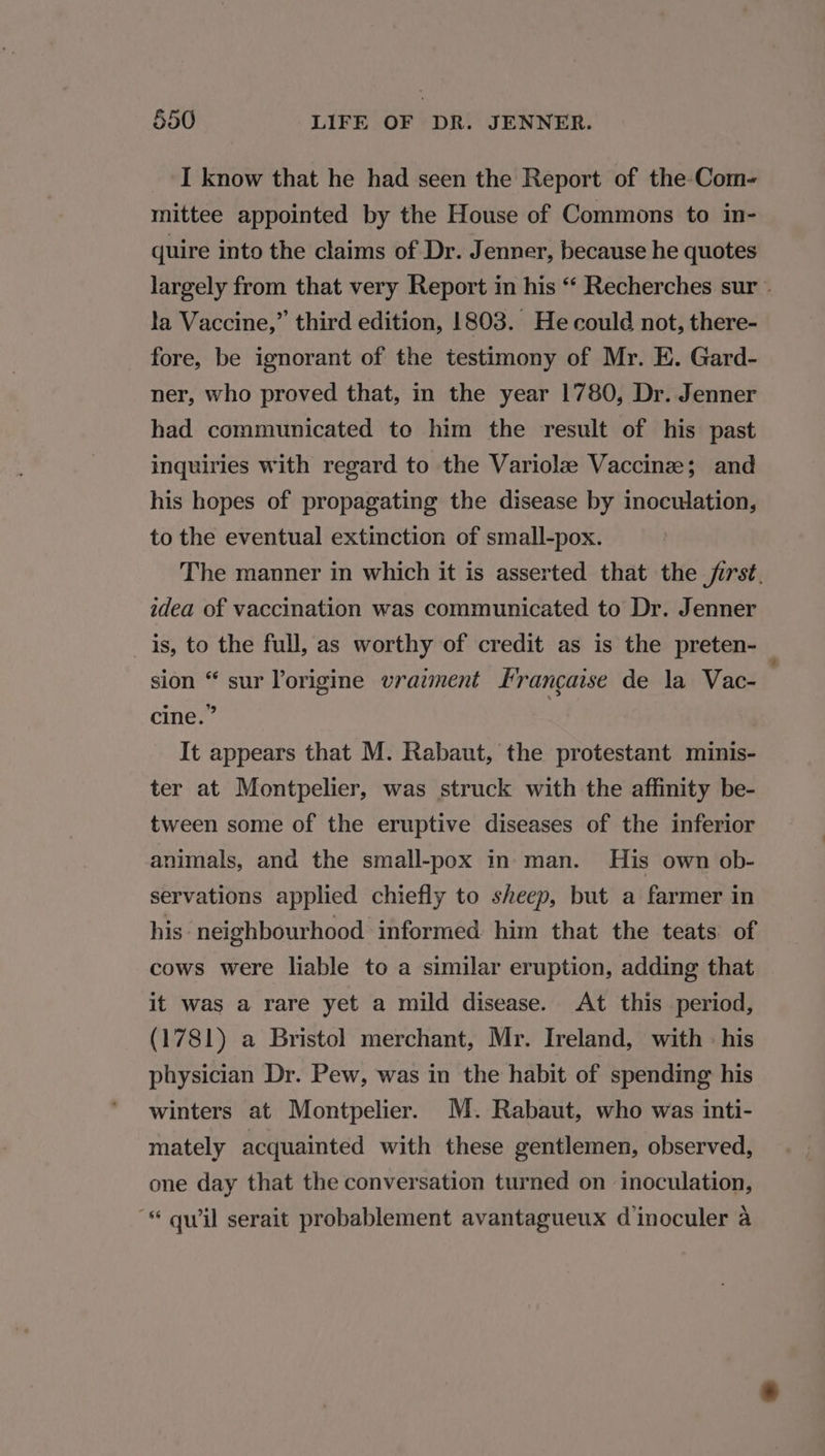 I know that he had seen the Report of the-Com- mittee appointed by the House of Commons to in- quire into the claims of Dr. Jenner, because he quotes largely from that very Report in his “ Recherches sur » la Vaccine,” third edition, 1803. He could not, there- fore, be ignorant of the testimony of Mr. E. Gard- ner, who proved that, in the year 1780, Dr. Jenner had communicated to him the result of his past inquiries with regard to the Variolz Vaccine; and his hopes of propagating the disease by inoculation, to the eventual extinction of small-pox. The manner in which it is asserted that the jirst. idea of vaccination was communicated to Dr. Jenner is, to the full, as worthy of credit as is the preten- sion “ sur Yorigine vraiment Francaise de la Vac- cine.” 3 It appears that M. Rabaut, the protestant minis- ter at Montpelier, was struck with the affinity be- tween some of the eruptive diseases of the inferior animals, and the small-pox in man. His own ob- servations applied chiefly to sheep, but a farmer in his neighbourhood informed him that the teats of cows were liable to a similar eruption, adding that it was a rare yet a mild disease. At this period, (1781) a Bristol merchant, Mr. Ireland, with - his physician Dr. Pew, was in the habit of spending his winters at Montpelier. M. Rabaut, who was inti- mately acquainted with these gentlemen, observed, one day that the conversation turned on inoculation, * quwil serait probablement avantagueux dinoculer a