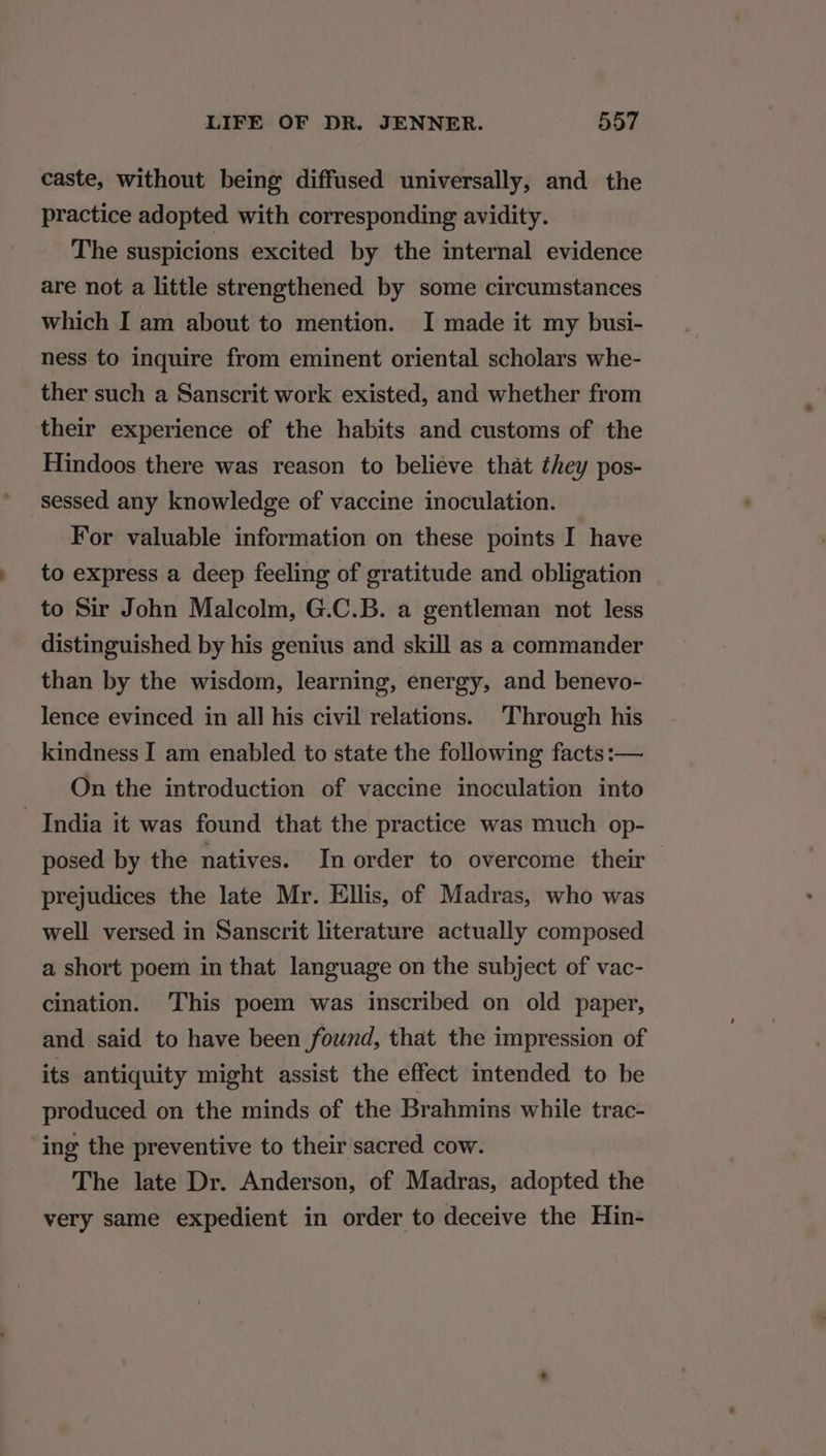 caste, without being diffused universally, and the practice adopted with corresponding avidity. The suspicions excited by the internal evidence are not a little strengthened by some circumstances which I am about to mention. I made it my busi- ness to inquire from eminent oriental scholars whe- ther such a Sanscrit work existed, and whether from their experience of the habits and customs of the Hindoos there was reason to believe that they pos- sessed any knowledge of vaccine inoculation. For valuable information on these points I have to express a deep feeling of gratitude and obligation to Sir John Malcolm, G.C.B. a gentleman not less distinguished by his genius and skill as a commander than by the wisdom, learning, energy, and benevo- lence evinced in all his civil relations. Through his kindness I am enabled to state the following facts :— On the introduction of vaccine inoculation into India it was found that the practice was much op- posed by the natives. In order to overcome their prejudices the late Mr. Ellis, of Madras, who was well versed in Sanscrit literature actually composed a short poem in that language on the subject of vac- cination. This poem was inscribed on old paper, and said to have been found, that the impression of its antiquity might assist the effect intended to be produced on the minds of the Brahmins while trac- ing the preventive to their sacred cow. The late Dr. Anderson, of Madras, adopted the very same expedient in order to deceive the Hin-