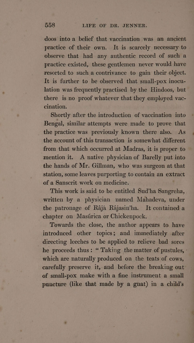 doos into a belief that vaccination was an ancient practice of their own. It is scarcely necessary to observe that had any authentic record of such a practice existed, these gentlemen never would have resorted to such a contrivance to gain their object. It is further to be observed that small-pox mocu- lation was frequently practised by the Hindoos, but there is no proof whatever that they employed vac- cination. Shortly after the introduction of vaccination into Bengal, similar attempts were made to prove that the practice was previously known there also. As the account of this transaction is somewhat different from that which occurred at Madras, it is proper to mention it. A native physician of Barelly put into the hands of Mr. Gillman, who was surgeon at that station, some leaves purporting to contain an extract of a Sanscrit work on medicine. This work is said to be entitled Sud’ha Sangreha, written by a physician named Mahadeva, under the patronage of Raja Rajasimha. It contained a chapter on Masirica or Chickenpock. Towards the close, the author appears to have introduced other topics; and immediately after directing leeches to be applied to relieve bad sores he proceeds thus: “ Taking the matter of pustules, - which are naturally produced on the teats of cows, carefully preserve it, and before the breaking out of small-pox make with a fine instrument a small puncture (like that made by a gnat) in a child’s