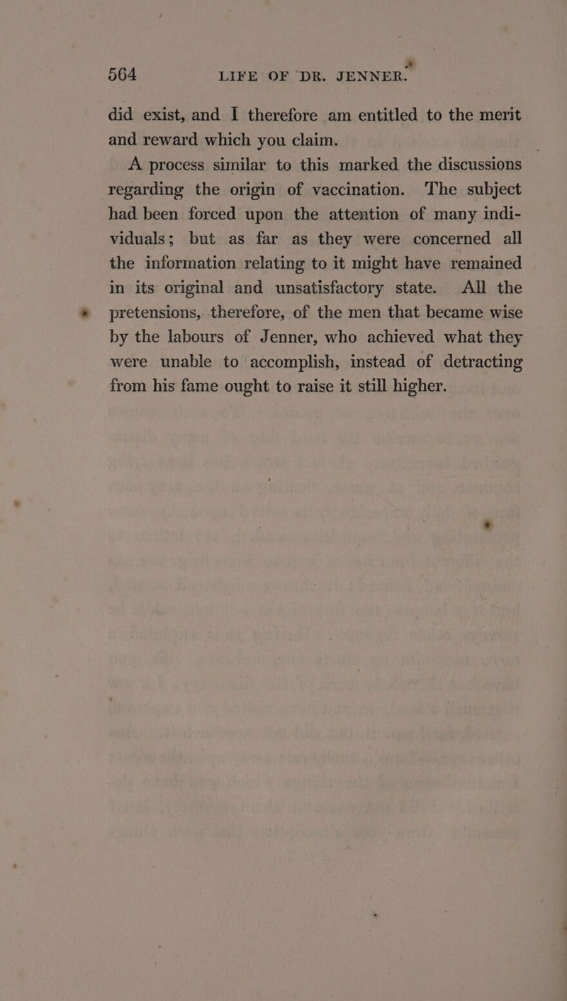 a 564 LIFE OF DR. JENNER. did exist, and I therefore am entitled to the merit and reward which you claim. A process similar to this marked the discussions regarding the origin of vaccination. The subject had been forced upon the attention of many indi- viduals; but as far as they were concerned all the information relating to it might have remained in its original and unsatisfactory state. All the pretensions, therefore, of the men that became wise by the labours of Jenner, who achieved what they were unable to ‘accomplish, instead of detracting from his fame ought to raise it still higher.